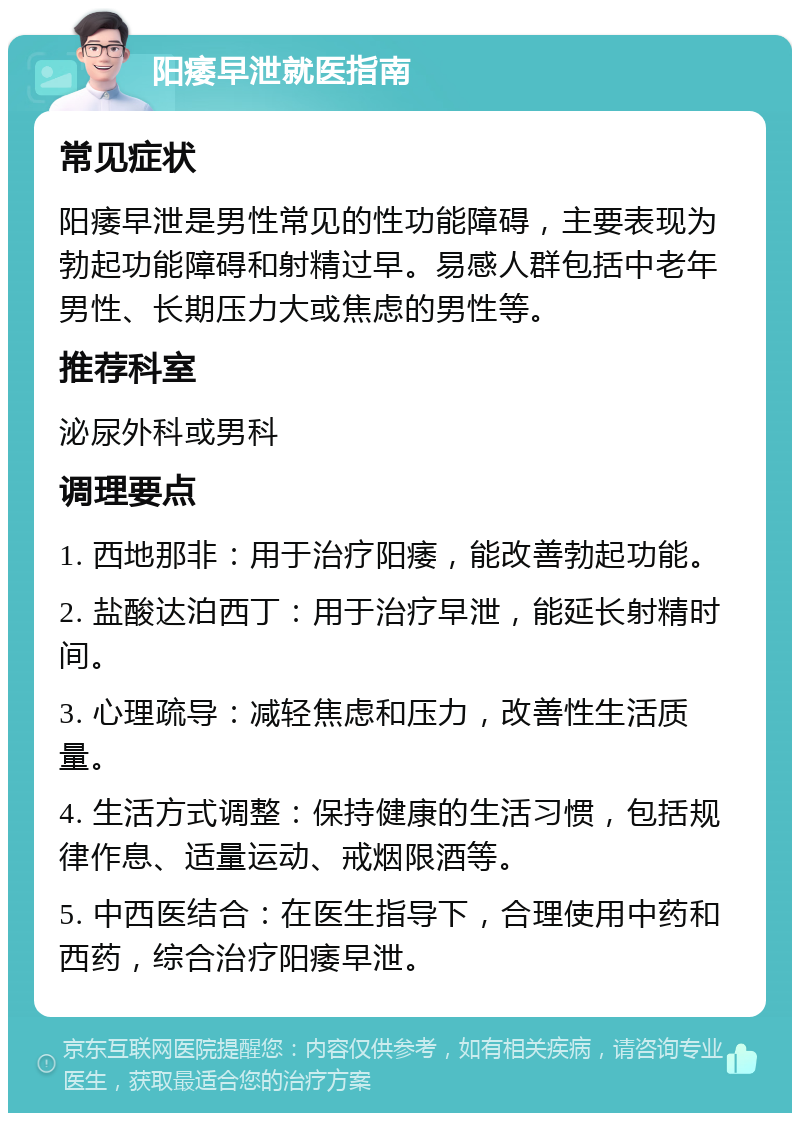 阳痿早泄就医指南 常见症状 阳痿早泄是男性常见的性功能障碍，主要表现为勃起功能障碍和射精过早。易感人群包括中老年男性、长期压力大或焦虑的男性等。 推荐科室 泌尿外科或男科 调理要点 1. 西地那非：用于治疗阳痿，能改善勃起功能。 2. 盐酸达泊西丁：用于治疗早泄，能延长射精时间。 3. 心理疏导：减轻焦虑和压力，改善性生活质量。 4. 生活方式调整：保持健康的生活习惯，包括规律作息、适量运动、戒烟限酒等。 5. 中西医结合：在医生指导下，合理使用中药和西药，综合治疗阳痿早泄。