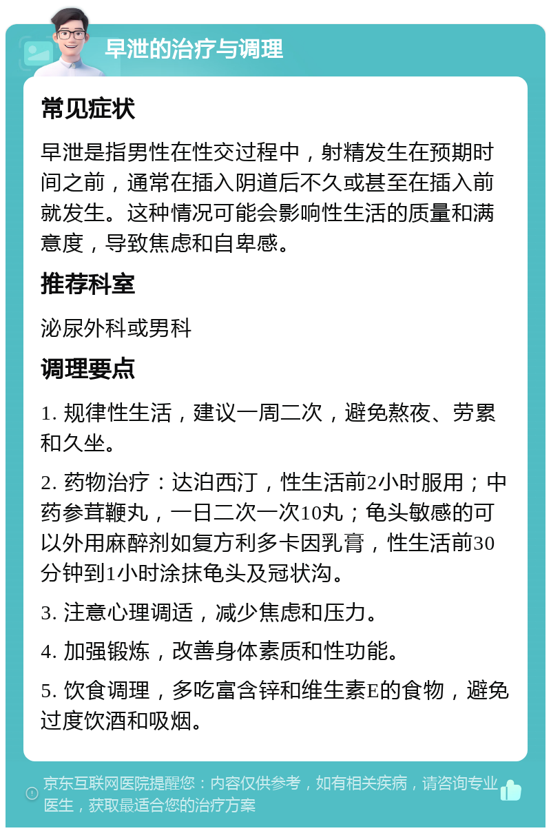 早泄的治疗与调理 常见症状 早泄是指男性在性交过程中，射精发生在预期时间之前，通常在插入阴道后不久或甚至在插入前就发生。这种情况可能会影响性生活的质量和满意度，导致焦虑和自卑感。 推荐科室 泌尿外科或男科 调理要点 1. 规律性生活，建议一周二次，避免熬夜、劳累和久坐。 2. 药物治疗：达泊西汀，性生活前2小时服用；中药参茸鞭丸，一日二次一次10丸；龟头敏感的可以外用麻醉剂如复方利多卡因乳膏，性生活前30分钟到1小时涂抹龟头及冠状沟。 3. 注意心理调适，减少焦虑和压力。 4. 加强锻炼，改善身体素质和性功能。 5. 饮食调理，多吃富含锌和维生素E的食物，避免过度饮酒和吸烟。