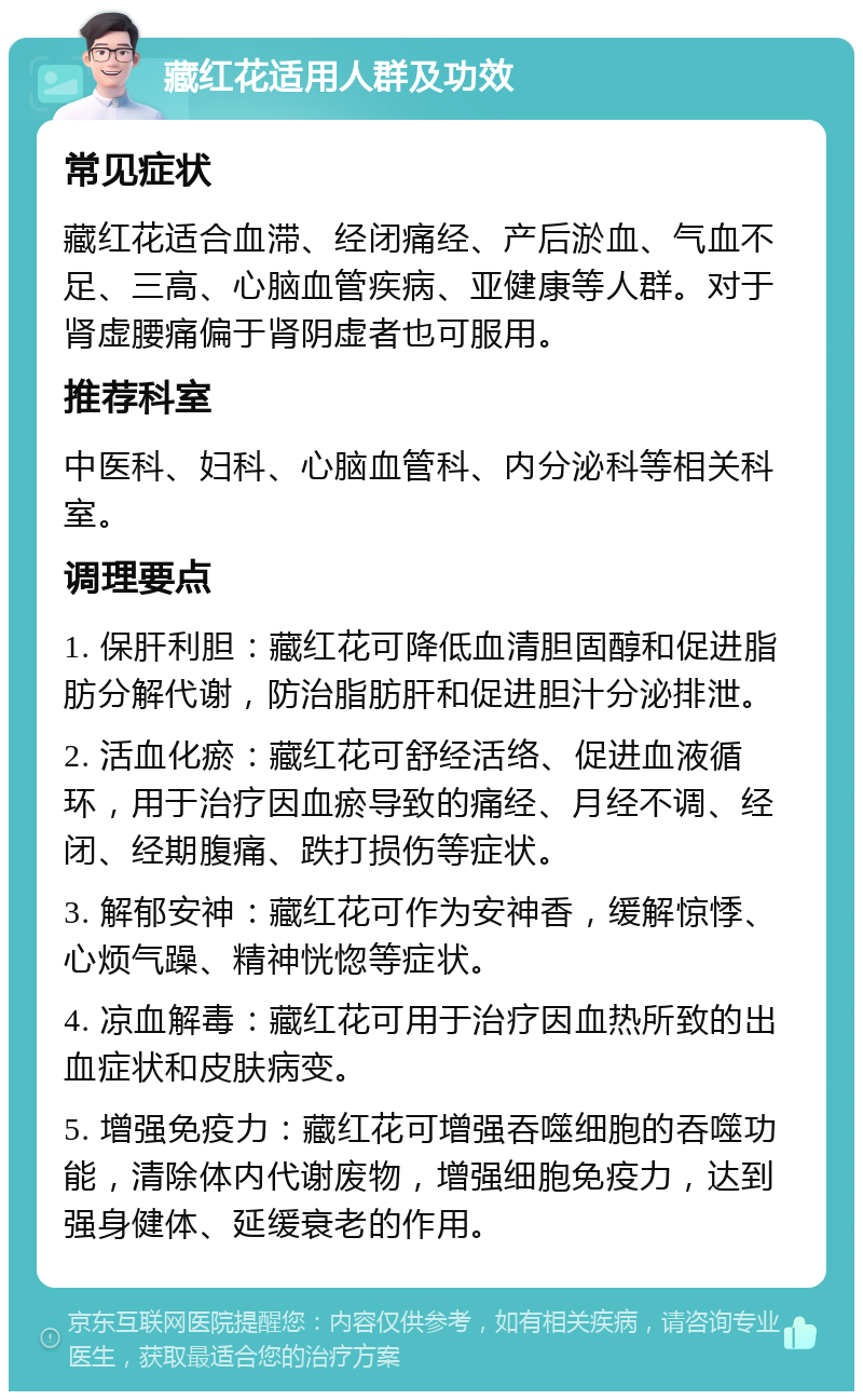 藏红花适用人群及功效 常见症状 藏红花适合血滞、经闭痛经、产后淤血、气血不足、三高、心脑血管疾病、亚健康等人群。对于肾虚腰痛偏于肾阴虚者也可服用。 推荐科室 中医科、妇科、心脑血管科、内分泌科等相关科室。 调理要点 1. 保肝利胆：藏红花可降低血清胆固醇和促进脂肪分解代谢，防治脂肪肝和促进胆汁分泌排泄。 2. 活血化瘀：藏红花可舒经活络、促进血液循环，用于治疗因血瘀导致的痛经、月经不调、经闭、经期腹痛、跌打损伤等症状。 3. 解郁安神：藏红花可作为安神香，缓解惊悸、心烦气躁、精神恍惚等症状。 4. 凉血解毒：藏红花可用于治疗因血热所致的出血症状和皮肤病变。 5. 增强免疫力：藏红花可增强吞噬细胞的吞噬功能，清除体内代谢废物，增强细胞免疫力，达到强身健体、延缓衰老的作用。