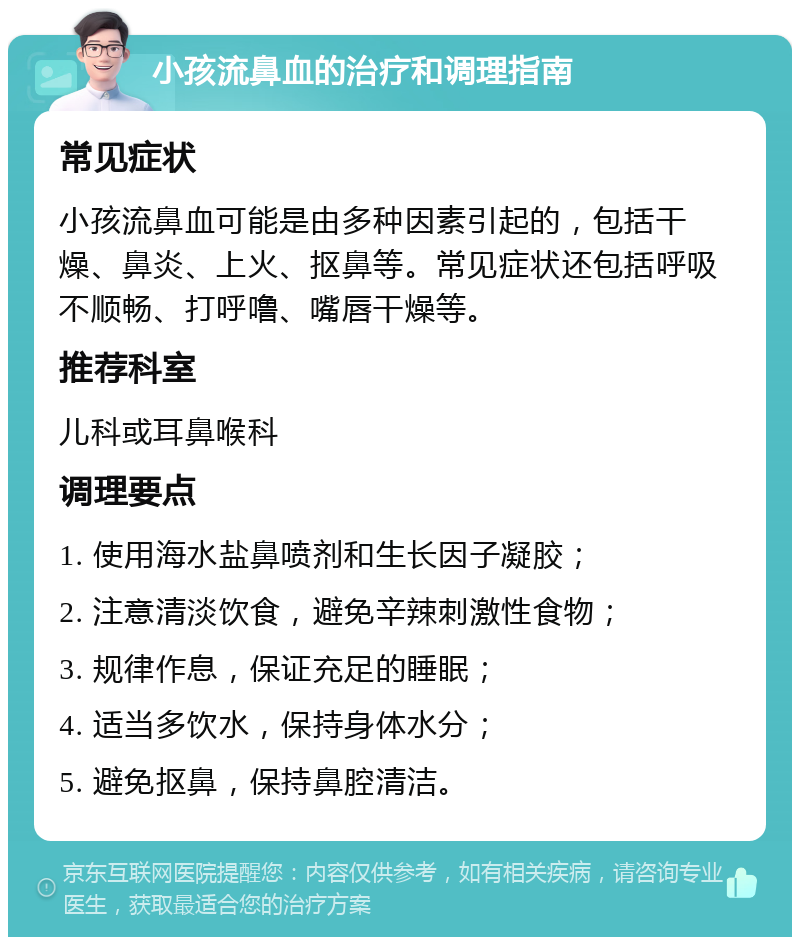 小孩流鼻血的治疗和调理指南 常见症状 小孩流鼻血可能是由多种因素引起的，包括干燥、鼻炎、上火、抠鼻等。常见症状还包括呼吸不顺畅、打呼噜、嘴唇干燥等。 推荐科室 儿科或耳鼻喉科 调理要点 1. 使用海水盐鼻喷剂和生长因子凝胶； 2. 注意清淡饮食，避免辛辣刺激性食物； 3. 规律作息，保证充足的睡眠； 4. 适当多饮水，保持身体水分； 5. 避免抠鼻，保持鼻腔清洁。