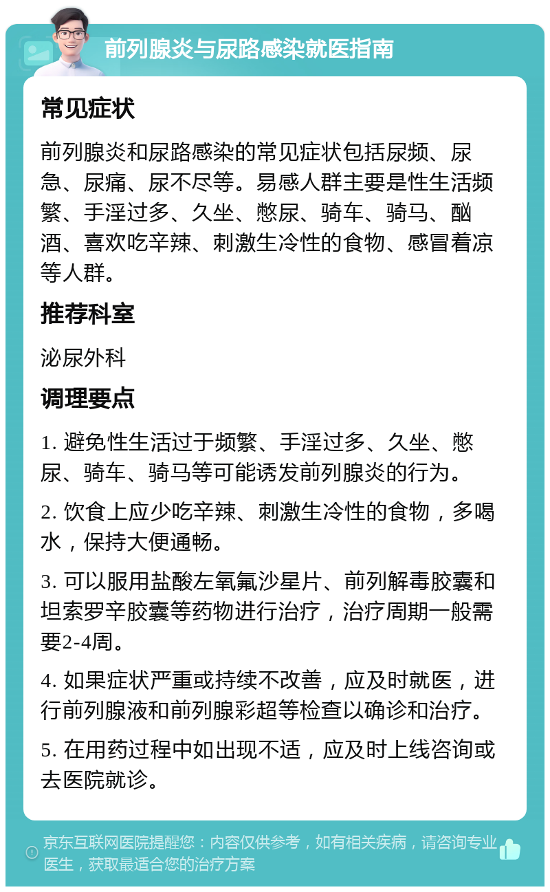 前列腺炎与尿路感染就医指南 常见症状 前列腺炎和尿路感染的常见症状包括尿频、尿急、尿痛、尿不尽等。易感人群主要是性生活频繁、手淫过多、久坐、憋尿、骑车、骑马、酗酒、喜欢吃辛辣、刺激生冷性的食物、感冒着凉等人群。 推荐科室 泌尿外科 调理要点 1. 避免性生活过于频繁、手淫过多、久坐、憋尿、骑车、骑马等可能诱发前列腺炎的行为。 2. 饮食上应少吃辛辣、刺激生冷性的食物，多喝水，保持大便通畅。 3. 可以服用盐酸左氧氟沙星片、前列解毒胶囊和坦索罗辛胶囊等药物进行治疗，治疗周期一般需要2-4周。 4. 如果症状严重或持续不改善，应及时就医，进行前列腺液和前列腺彩超等检查以确诊和治疗。 5. 在用药过程中如出现不适，应及时上线咨询或去医院就诊。