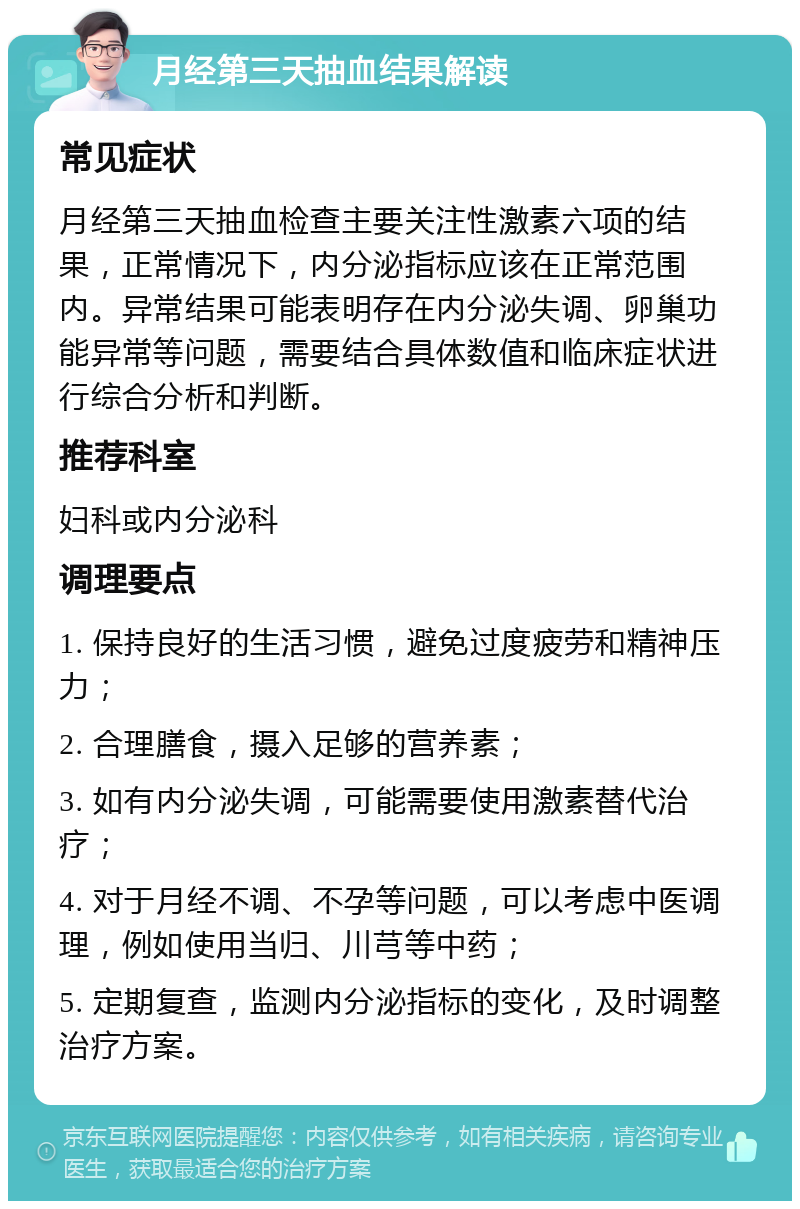 月经第三天抽血结果解读 常见症状 月经第三天抽血检查主要关注性激素六项的结果，正常情况下，内分泌指标应该在正常范围内。异常结果可能表明存在内分泌失调、卵巢功能异常等问题，需要结合具体数值和临床症状进行综合分析和判断。 推荐科室 妇科或内分泌科 调理要点 1. 保持良好的生活习惯，避免过度疲劳和精神压力； 2. 合理膳食，摄入足够的营养素； 3. 如有内分泌失调，可能需要使用激素替代治疗； 4. 对于月经不调、不孕等问题，可以考虑中医调理，例如使用当归、川芎等中药； 5. 定期复查，监测内分泌指标的变化，及时调整治疗方案。