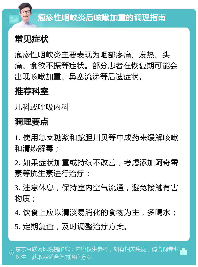 疱疹性咽峡炎后咳嗽加重的调理指南 常见症状 疱疹性咽峡炎主要表现为咽部疼痛、发热、头痛、食欲不振等症状。部分患者在恢复期可能会出现咳嗽加重、鼻塞流涕等后遗症状。 推荐科室 儿科或呼吸内科 调理要点 1. 使用急支糖浆和蛇胆川贝等中成药来缓解咳嗽和清热解毒； 2. 如果症状加重或持续不改善，考虑添加阿奇霉素等抗生素进行治疗； 3. 注意休息，保持室内空气流通，避免接触有害物质； 4. 饮食上应以清淡易消化的食物为主，多喝水； 5. 定期复查，及时调整治疗方案。