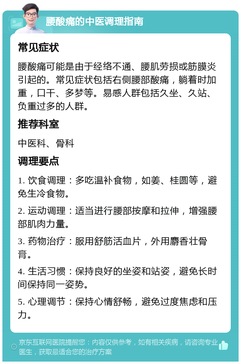 腰酸痛的中医调理指南 常见症状 腰酸痛可能是由于经络不通、腰肌劳损或筋膜炎引起的。常见症状包括右侧腰部酸痛，躺着时加重，口干、多梦等。易感人群包括久坐、久站、负重过多的人群。 推荐科室 中医科、骨科 调理要点 1. 饮食调理：多吃温补食物，如姜、桂圆等，避免生冷食物。 2. 运动调理：适当进行腰部按摩和拉伸，增强腰部肌肉力量。 3. 药物治疗：服用舒筋活血片，外用麝香壮骨膏。 4. 生活习惯：保持良好的坐姿和站姿，避免长时间保持同一姿势。 5. 心理调节：保持心情舒畅，避免过度焦虑和压力。