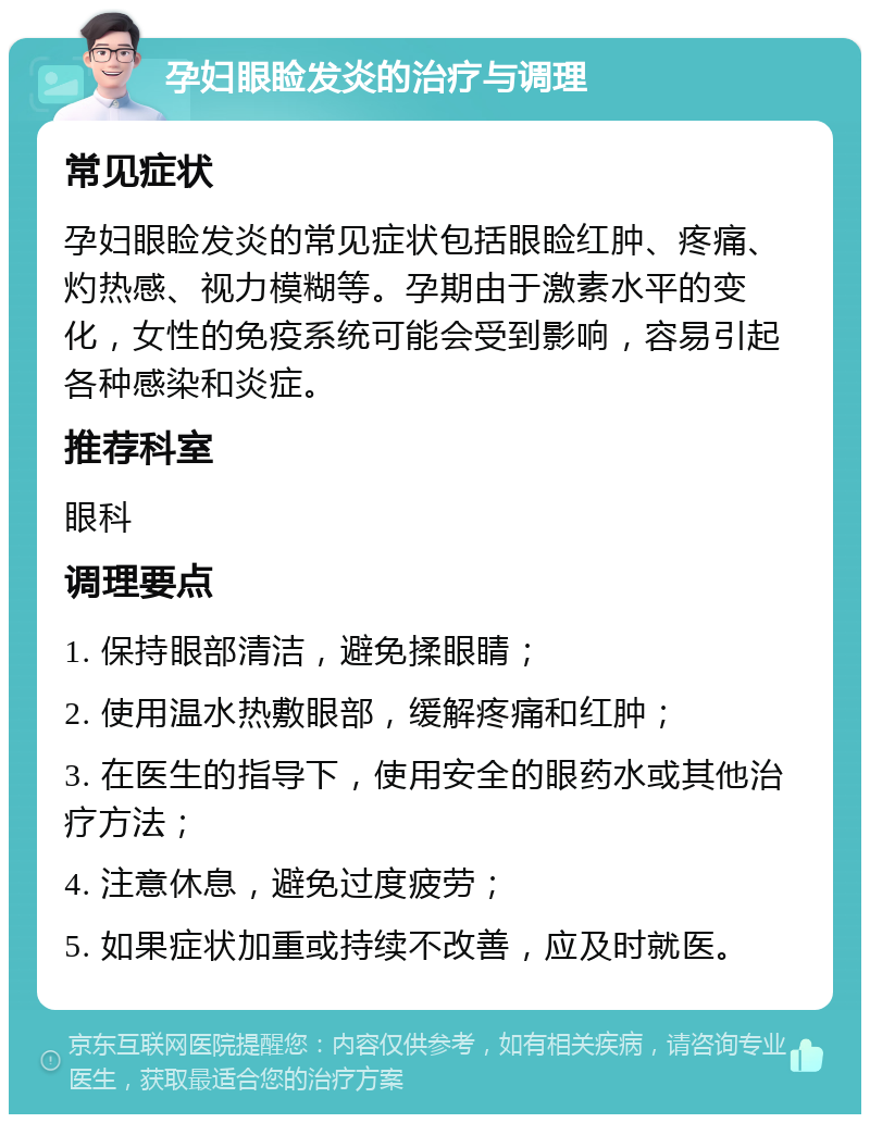 孕妇眼睑发炎的治疗与调理 常见症状 孕妇眼睑发炎的常见症状包括眼睑红肿、疼痛、灼热感、视力模糊等。孕期由于激素水平的变化，女性的免疫系统可能会受到影响，容易引起各种感染和炎症。 推荐科室 眼科 调理要点 1. 保持眼部清洁，避免揉眼睛； 2. 使用温水热敷眼部，缓解疼痛和红肿； 3. 在医生的指导下，使用安全的眼药水或其他治疗方法； 4. 注意休息，避免过度疲劳； 5. 如果症状加重或持续不改善，应及时就医。