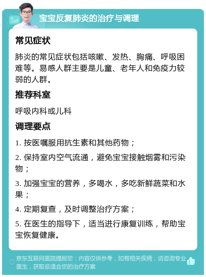 宝宝反复肺炎的治疗与调理 常见症状 肺炎的常见症状包括咳嗽、发热、胸痛、呼吸困难等。易感人群主要是儿童、老年人和免疫力较弱的人群。 推荐科室 呼吸内科或儿科 调理要点 1. 按医嘱服用抗生素和其他药物； 2. 保持室内空气流通，避免宝宝接触烟雾和污染物； 3. 加强宝宝的营养，多喝水，多吃新鲜蔬菜和水果； 4. 定期复查，及时调整治疗方案； 5. 在医生的指导下，适当进行康复训练，帮助宝宝恢复健康。