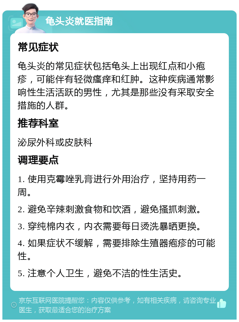 龟头炎就医指南 常见症状 龟头炎的常见症状包括龟头上出现红点和小疱疹，可能伴有轻微瘙痒和红肿。这种疾病通常影响性生活活跃的男性，尤其是那些没有采取安全措施的人群。 推荐科室 泌尿外科或皮肤科 调理要点 1. 使用克霉唑乳膏进行外用治疗，坚持用药一周。 2. 避免辛辣刺激食物和饮酒，避免搔抓刺激。 3. 穿纯棉内衣，内衣需要每日烫洗暴晒更换。 4. 如果症状不缓解，需要排除生殖器疱疹的可能性。 5. 注意个人卫生，避免不洁的性生活史。