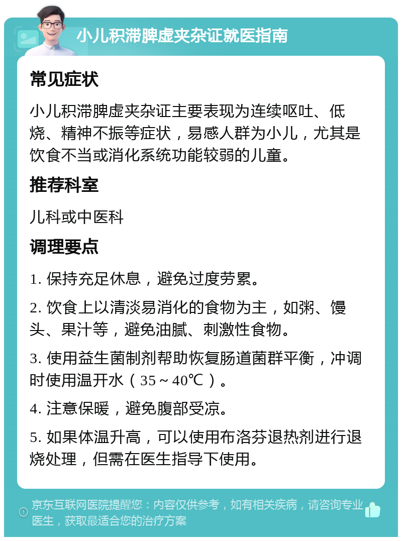 小儿积滞脾虚夹杂证就医指南 常见症状 小儿积滞脾虚夹杂证主要表现为连续呕吐、低烧、精神不振等症状，易感人群为小儿，尤其是饮食不当或消化系统功能较弱的儿童。 推荐科室 儿科或中医科 调理要点 1. 保持充足休息，避免过度劳累。 2. 饮食上以清淡易消化的食物为主，如粥、馒头、果汁等，避免油腻、刺激性食物。 3. 使用益生菌制剂帮助恢复肠道菌群平衡，冲调时使用温开水（35～40℃）。 4. 注意保暖，避免腹部受凉。 5. 如果体温升高，可以使用布洛芬退热剂进行退烧处理，但需在医生指导下使用。