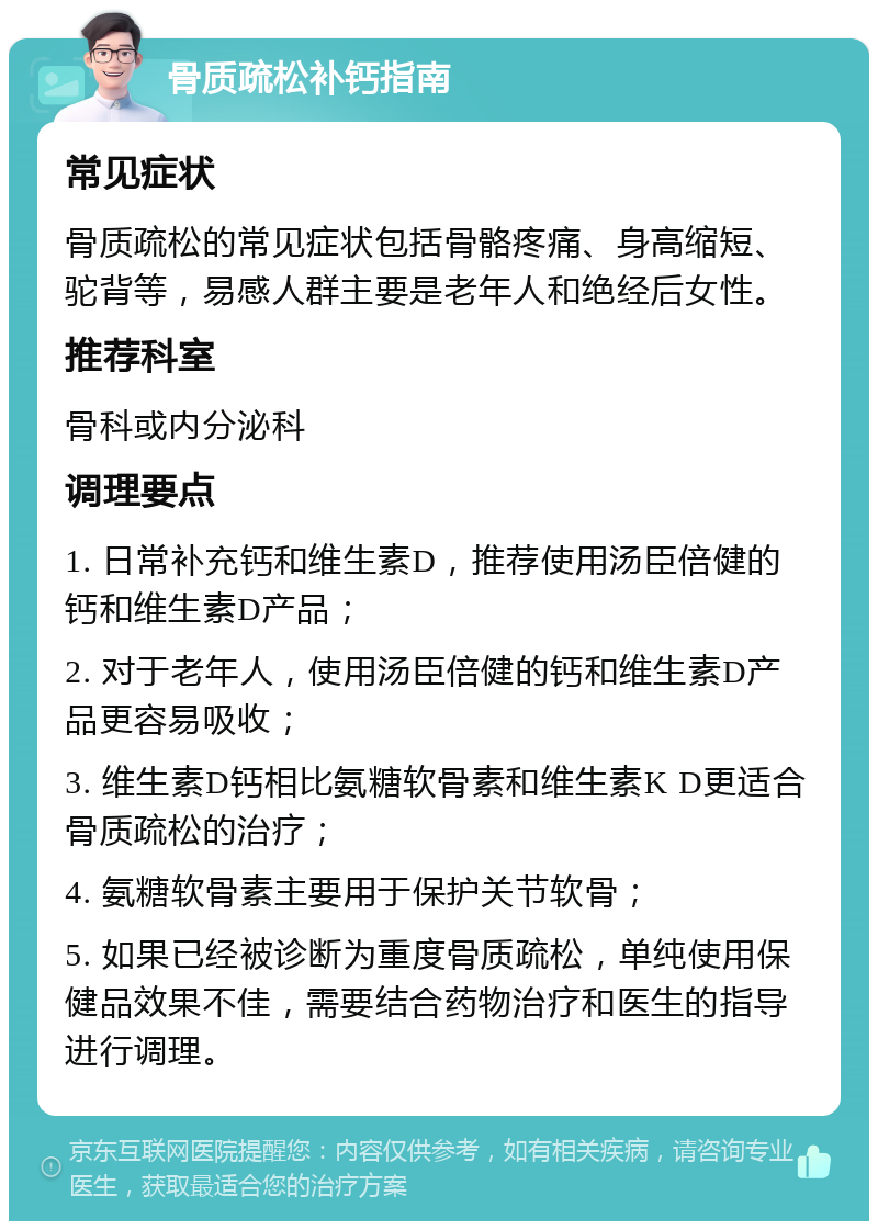 骨质疏松补钙指南 常见症状 骨质疏松的常见症状包括骨骼疼痛、身高缩短、驼背等，易感人群主要是老年人和绝经后女性。 推荐科室 骨科或内分泌科 调理要点 1. 日常补充钙和维生素D，推荐使用汤臣倍健的钙和维生素D产品； 2. 对于老年人，使用汤臣倍健的钙和维生素D产品更容易吸收； 3. 维生素D钙相比氨糖软骨素和维生素K D更适合骨质疏松的治疗； 4. 氨糖软骨素主要用于保护关节软骨； 5. 如果已经被诊断为重度骨质疏松，单纯使用保健品效果不佳，需要结合药物治疗和医生的指导进行调理。