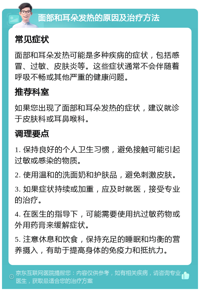 面部和耳朵发热的原因及治疗方法 常见症状 面部和耳朵发热可能是多种疾病的症状，包括感冒、过敏、皮肤炎等。这些症状通常不会伴随着呼吸不畅或其他严重的健康问题。 推荐科室 如果您出现了面部和耳朵发热的症状，建议就诊于皮肤科或耳鼻喉科。 调理要点 1. 保持良好的个人卫生习惯，避免接触可能引起过敏或感染的物质。 2. 使用温和的洗面奶和护肤品，避免刺激皮肤。 3. 如果症状持续或加重，应及时就医，接受专业的治疗。 4. 在医生的指导下，可能需要使用抗过敏药物或外用药膏来缓解症状。 5. 注意休息和饮食，保持充足的睡眠和均衡的营养摄入，有助于提高身体的免疫力和抵抗力。