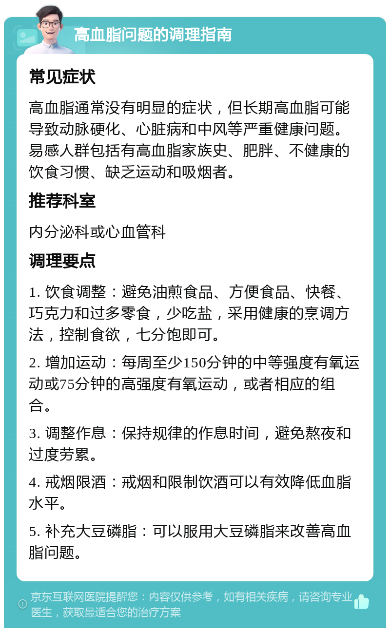 高血脂问题的调理指南 常见症状 高血脂通常没有明显的症状，但长期高血脂可能导致动脉硬化、心脏病和中风等严重健康问题。易感人群包括有高血脂家族史、肥胖、不健康的饮食习惯、缺乏运动和吸烟者。 推荐科室 内分泌科或心血管科 调理要点 1. 饮食调整：避免油煎食品、方便食品、快餐、巧克力和过多零食，少吃盐，采用健康的烹调方法，控制食欲，七分饱即可。 2. 增加运动：每周至少150分钟的中等强度有氧运动或75分钟的高强度有氧运动，或者相应的组合。 3. 调整作息：保持规律的作息时间，避免熬夜和过度劳累。 4. 戒烟限酒：戒烟和限制饮酒可以有效降低血脂水平。 5. 补充大豆磷脂：可以服用大豆磷脂来改善高血脂问题。