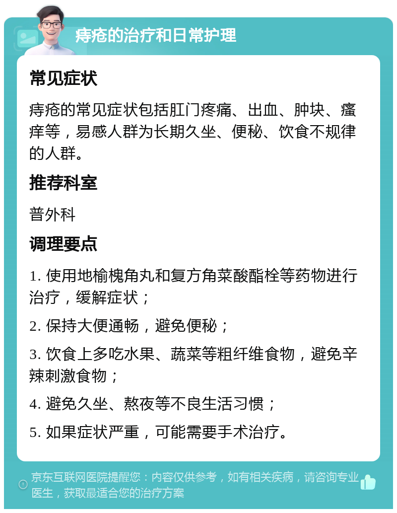 痔疮的治疗和日常护理 常见症状 痔疮的常见症状包括肛门疼痛、出血、肿块、瘙痒等，易感人群为长期久坐、便秘、饮食不规律的人群。 推荐科室 普外科 调理要点 1. 使用地榆槐角丸和复方角菜酸酯栓等药物进行治疗，缓解症状； 2. 保持大便通畅，避免便秘； 3. 饮食上多吃水果、蔬菜等粗纤维食物，避免辛辣刺激食物； 4. 避免久坐、熬夜等不良生活习惯； 5. 如果症状严重，可能需要手术治疗。