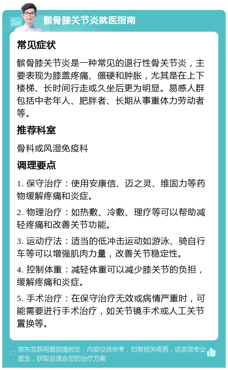 髌骨膝关节炎就医指南 常见症状 髌骨膝关节炎是一种常见的退行性骨关节炎，主要表现为膝盖疼痛、僵硬和肿胀，尤其是在上下楼梯、长时间行走或久坐后更为明显。易感人群包括中老年人、肥胖者、长期从事重体力劳动者等。 推荐科室 骨科或风湿免疫科 调理要点 1. 保守治疗：使用安康信、迈之灵、维固力等药物缓解疼痛和炎症。 2. 物理治疗：如热敷、冷敷、理疗等可以帮助减轻疼痛和改善关节功能。 3. 运动疗法：适当的低冲击运动如游泳、骑自行车等可以增强肌肉力量，改善关节稳定性。 4. 控制体重：减轻体重可以减少膝关节的负担，缓解疼痛和炎症。 5. 手术治疗：在保守治疗无效或病情严重时，可能需要进行手术治疗，如关节镜手术或人工关节置换等。