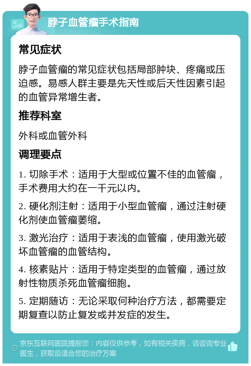 脖子血管瘤手术指南 常见症状 脖子血管瘤的常见症状包括局部肿块、疼痛或压迫感。易感人群主要是先天性或后天性因素引起的血管异常增生者。 推荐科室 外科或血管外科 调理要点 1. 切除手术：适用于大型或位置不佳的血管瘤，手术费用大约在一千元以内。 2. 硬化剂注射：适用于小型血管瘤，通过注射硬化剂使血管瘤萎缩。 3. 激光治疗：适用于表浅的血管瘤，使用激光破坏血管瘤的血管结构。 4. 核素贴片：适用于特定类型的血管瘤，通过放射性物质杀死血管瘤细胞。 5. 定期随访：无论采取何种治疗方法，都需要定期复查以防止复发或并发症的发生。