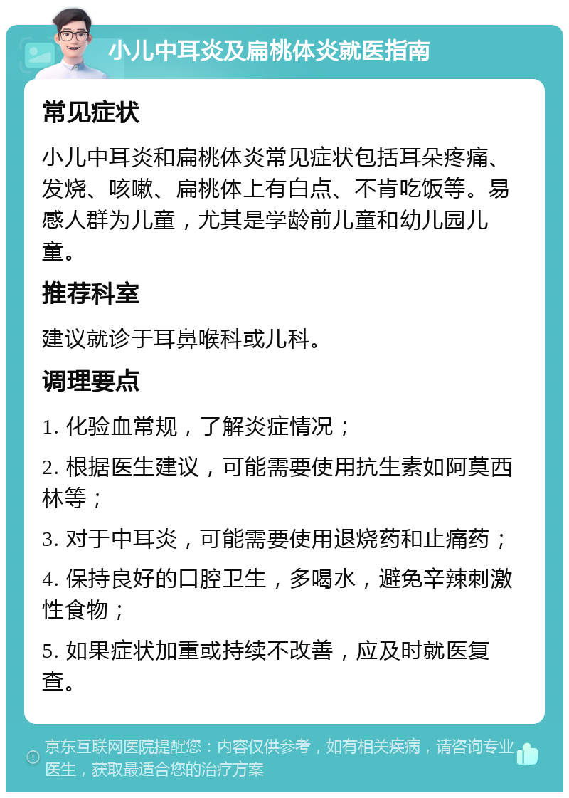 小儿中耳炎及扁桃体炎就医指南 常见症状 小儿中耳炎和扁桃体炎常见症状包括耳朵疼痛、发烧、咳嗽、扁桃体上有白点、不肯吃饭等。易感人群为儿童，尤其是学龄前儿童和幼儿园儿童。 推荐科室 建议就诊于耳鼻喉科或儿科。 调理要点 1. 化验血常规，了解炎症情况； 2. 根据医生建议，可能需要使用抗生素如阿莫西林等； 3. 对于中耳炎，可能需要使用退烧药和止痛药； 4. 保持良好的口腔卫生，多喝水，避免辛辣刺激性食物； 5. 如果症状加重或持续不改善，应及时就医复查。