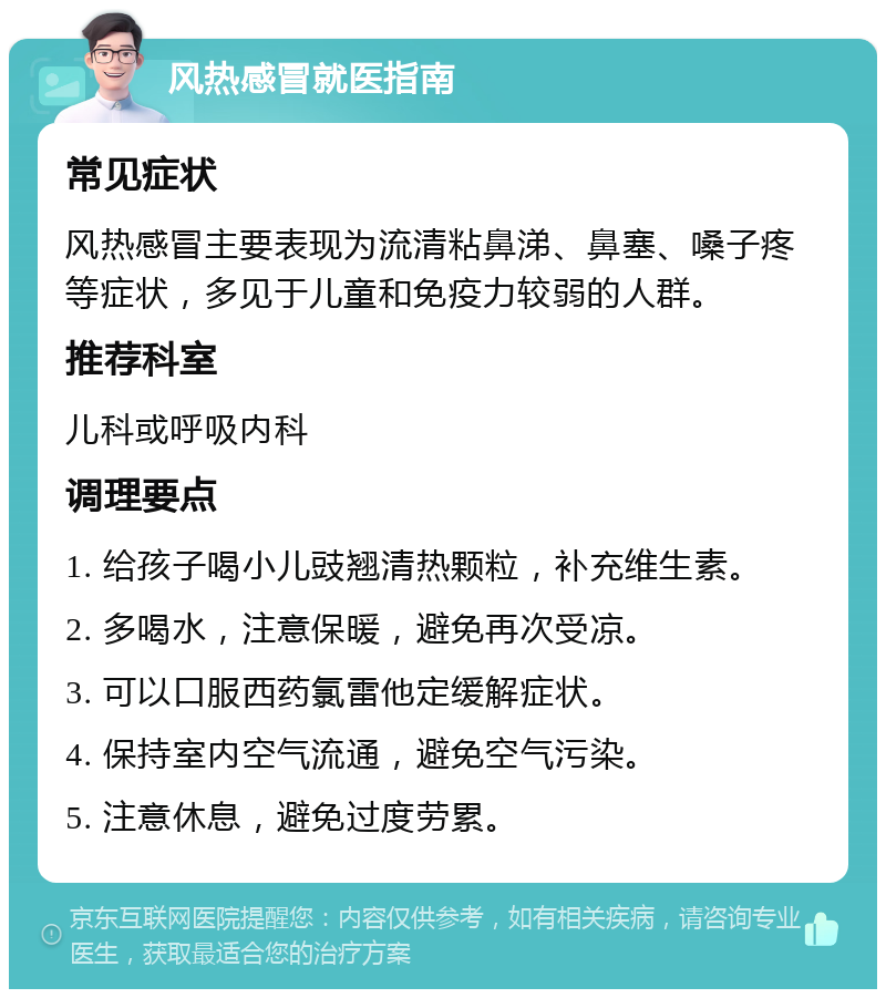 风热感冒就医指南 常见症状 风热感冒主要表现为流清粘鼻涕、鼻塞、嗓子疼等症状，多见于儿童和免疫力较弱的人群。 推荐科室 儿科或呼吸内科 调理要点 1. 给孩子喝小儿豉翘清热颗粒，补充维生素。 2. 多喝水，注意保暖，避免再次受凉。 3. 可以口服西药氯雷他定缓解症状。 4. 保持室内空气流通，避免空气污染。 5. 注意休息，避免过度劳累。