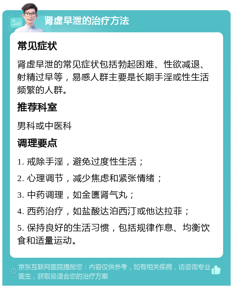 肾虚早泄的治疗方法 常见症状 肾虚早泄的常见症状包括勃起困难、性欲减退、射精过早等，易感人群主要是长期手淫或性生活频繁的人群。 推荐科室 男科或中医科 调理要点 1. 戒除手淫，避免过度性生活； 2. 心理调节，减少焦虑和紧张情绪； 3. 中药调理，如金匮肾气丸； 4. 西药治疗，如盐酸达泊西汀或他达拉菲； 5. 保持良好的生活习惯，包括规律作息、均衡饮食和适量运动。