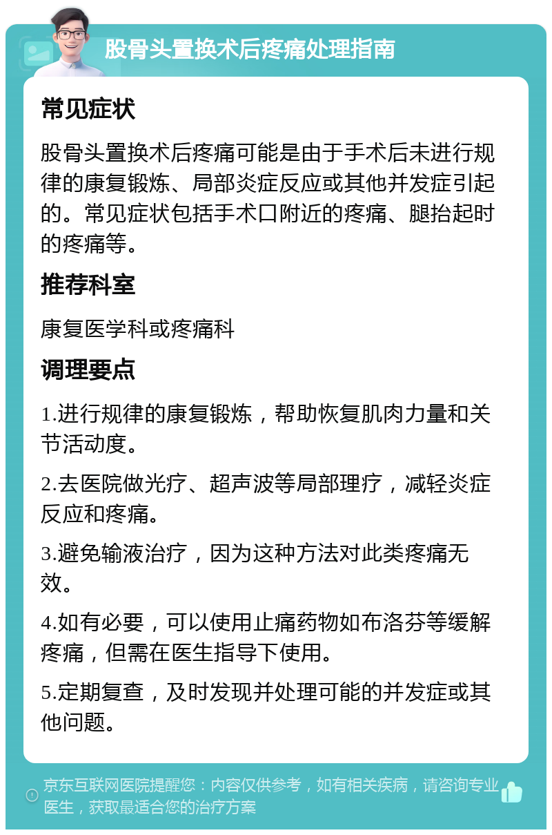 股骨头置换术后疼痛处理指南 常见症状 股骨头置换术后疼痛可能是由于手术后未进行规律的康复锻炼、局部炎症反应或其他并发症引起的。常见症状包括手术口附近的疼痛、腿抬起时的疼痛等。 推荐科室 康复医学科或疼痛科 调理要点 1.进行规律的康复锻炼，帮助恢复肌肉力量和关节活动度。 2.去医院做光疗、超声波等局部理疗，减轻炎症反应和疼痛。 3.避免输液治疗，因为这种方法对此类疼痛无效。 4.如有必要，可以使用止痛药物如布洛芬等缓解疼痛，但需在医生指导下使用。 5.定期复查，及时发现并处理可能的并发症或其他问题。