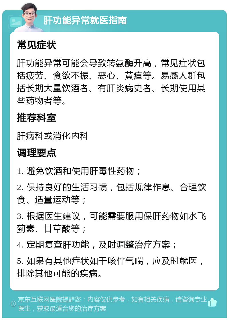 肝功能异常就医指南 常见症状 肝功能异常可能会导致转氨酶升高，常见症状包括疲劳、食欲不振、恶心、黄疸等。易感人群包括长期大量饮酒者、有肝炎病史者、长期使用某些药物者等。 推荐科室 肝病科或消化内科 调理要点 1. 避免饮酒和使用肝毒性药物； 2. 保持良好的生活习惯，包括规律作息、合理饮食、适量运动等； 3. 根据医生建议，可能需要服用保肝药物如水飞蓟素、甘草酸等； 4. 定期复查肝功能，及时调整治疗方案； 5. 如果有其他症状如干咳伴气喘，应及时就医，排除其他可能的疾病。