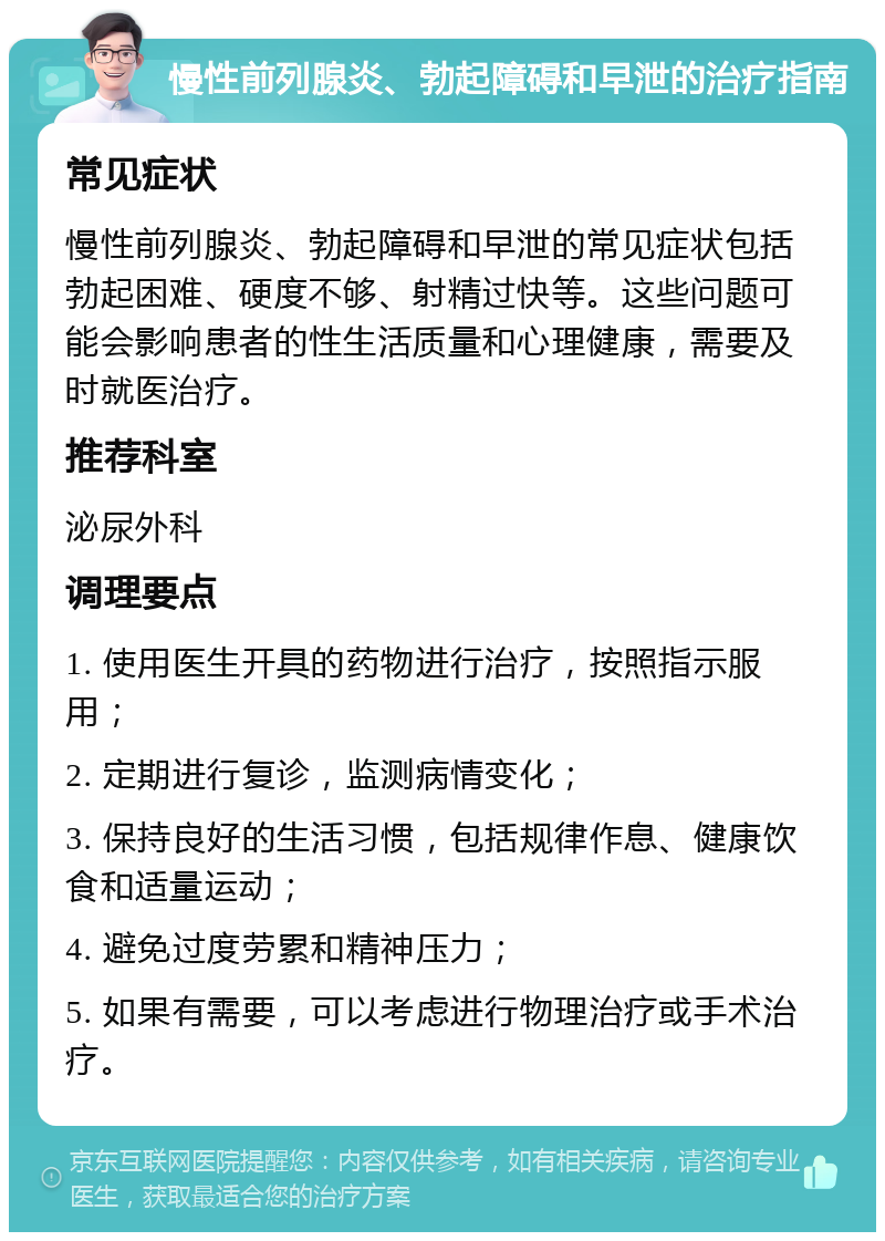 慢性前列腺炎、勃起障碍和早泄的治疗指南 常见症状 慢性前列腺炎、勃起障碍和早泄的常见症状包括勃起困难、硬度不够、射精过快等。这些问题可能会影响患者的性生活质量和心理健康，需要及时就医治疗。 推荐科室 泌尿外科 调理要点 1. 使用医生开具的药物进行治疗，按照指示服用； 2. 定期进行复诊，监测病情变化； 3. 保持良好的生活习惯，包括规律作息、健康饮食和适量运动； 4. 避免过度劳累和精神压力； 5. 如果有需要，可以考虑进行物理治疗或手术治疗。