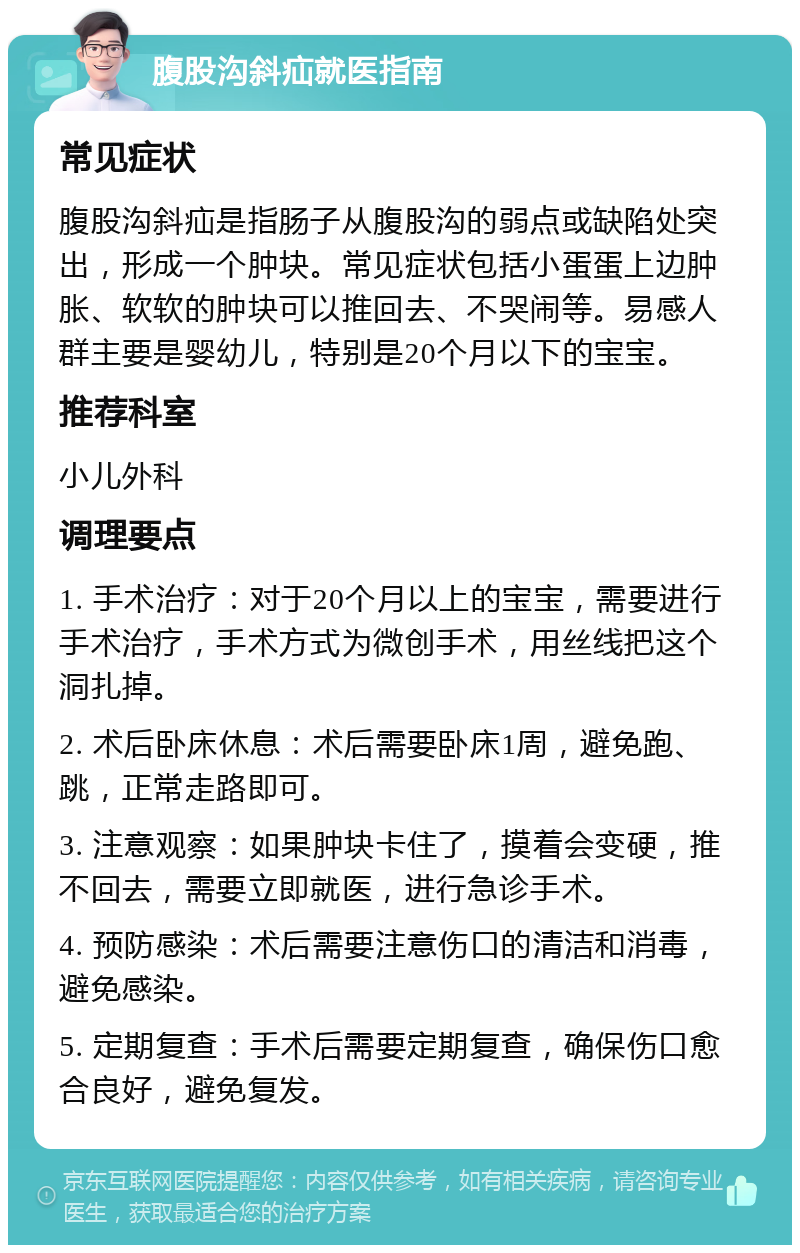 腹股沟斜疝就医指南 常见症状 腹股沟斜疝是指肠子从腹股沟的弱点或缺陷处突出，形成一个肿块。常见症状包括小蛋蛋上边肿胀、软软的肿块可以推回去、不哭闹等。易感人群主要是婴幼儿，特别是20个月以下的宝宝。 推荐科室 小儿外科 调理要点 1. 手术治疗：对于20个月以上的宝宝，需要进行手术治疗，手术方式为微创手术，用丝线把这个洞扎掉。 2. 术后卧床休息：术后需要卧床1周，避免跑、跳，正常走路即可。 3. 注意观察：如果肿块卡住了，摸着会变硬，推不回去，需要立即就医，进行急诊手术。 4. 预防感染：术后需要注意伤口的清洁和消毒，避免感染。 5. 定期复查：手术后需要定期复查，确保伤口愈合良好，避免复发。