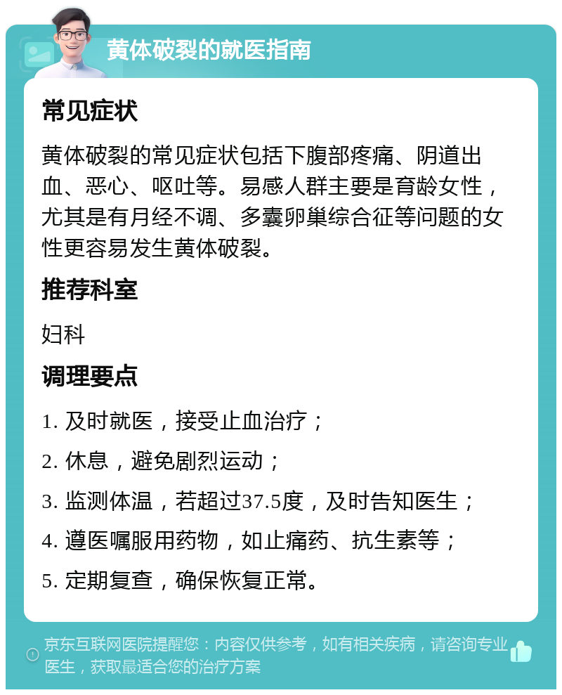 黄体破裂的就医指南 常见症状 黄体破裂的常见症状包括下腹部疼痛、阴道出血、恶心、呕吐等。易感人群主要是育龄女性，尤其是有月经不调、多囊卵巢综合征等问题的女性更容易发生黄体破裂。 推荐科室 妇科 调理要点 1. 及时就医，接受止血治疗； 2. 休息，避免剧烈运动； 3. 监测体温，若超过37.5度，及时告知医生； 4. 遵医嘱服用药物，如止痛药、抗生素等； 5. 定期复查，确保恢复正常。