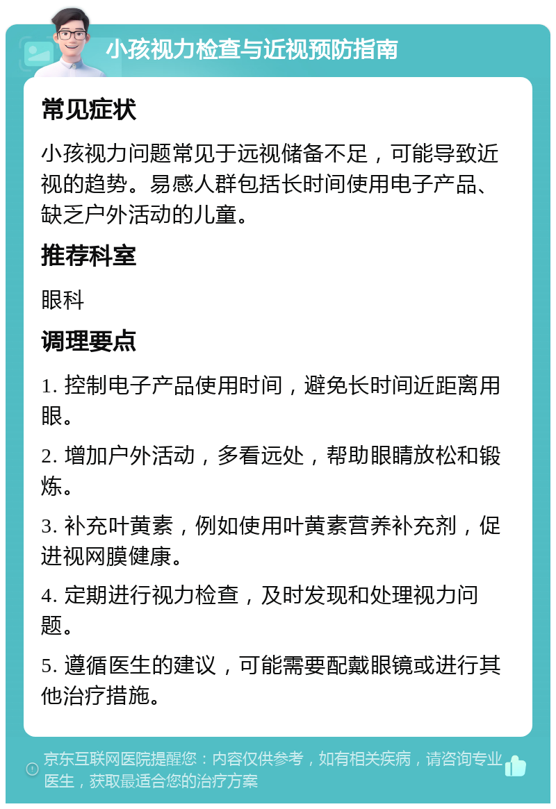 小孩视力检查与近视预防指南 常见症状 小孩视力问题常见于远视储备不足，可能导致近视的趋势。易感人群包括长时间使用电子产品、缺乏户外活动的儿童。 推荐科室 眼科 调理要点 1. 控制电子产品使用时间，避免长时间近距离用眼。 2. 增加户外活动，多看远处，帮助眼睛放松和锻炼。 3. 补充叶黄素，例如使用叶黄素营养补充剂，促进视网膜健康。 4. 定期进行视力检查，及时发现和处理视力问题。 5. 遵循医生的建议，可能需要配戴眼镜或进行其他治疗措施。