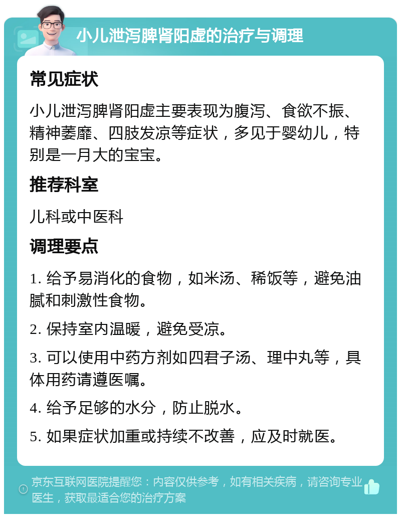 小儿泄泻脾肾阳虚的治疗与调理 常见症状 小儿泄泻脾肾阳虚主要表现为腹泻、食欲不振、精神萎靡、四肢发凉等症状，多见于婴幼儿，特别是一月大的宝宝。 推荐科室 儿科或中医科 调理要点 1. 给予易消化的食物，如米汤、稀饭等，避免油腻和刺激性食物。 2. 保持室内温暖，避免受凉。 3. 可以使用中药方剂如四君子汤、理中丸等，具体用药请遵医嘱。 4. 给予足够的水分，防止脱水。 5. 如果症状加重或持续不改善，应及时就医。