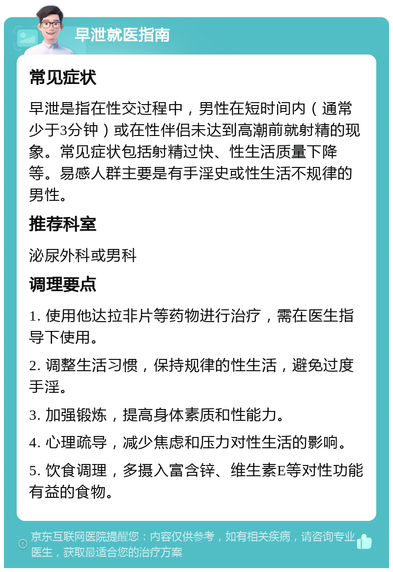 早泄就医指南 常见症状 早泄是指在性交过程中，男性在短时间内（通常少于3分钟）或在性伴侣未达到高潮前就射精的现象。常见症状包括射精过快、性生活质量下降等。易感人群主要是有手淫史或性生活不规律的男性。 推荐科室 泌尿外科或男科 调理要点 1. 使用他达拉非片等药物进行治疗，需在医生指导下使用。 2. 调整生活习惯，保持规律的性生活，避免过度手淫。 3. 加强锻炼，提高身体素质和性能力。 4. 心理疏导，减少焦虑和压力对性生活的影响。 5. 饮食调理，多摄入富含锌、维生素E等对性功能有益的食物。