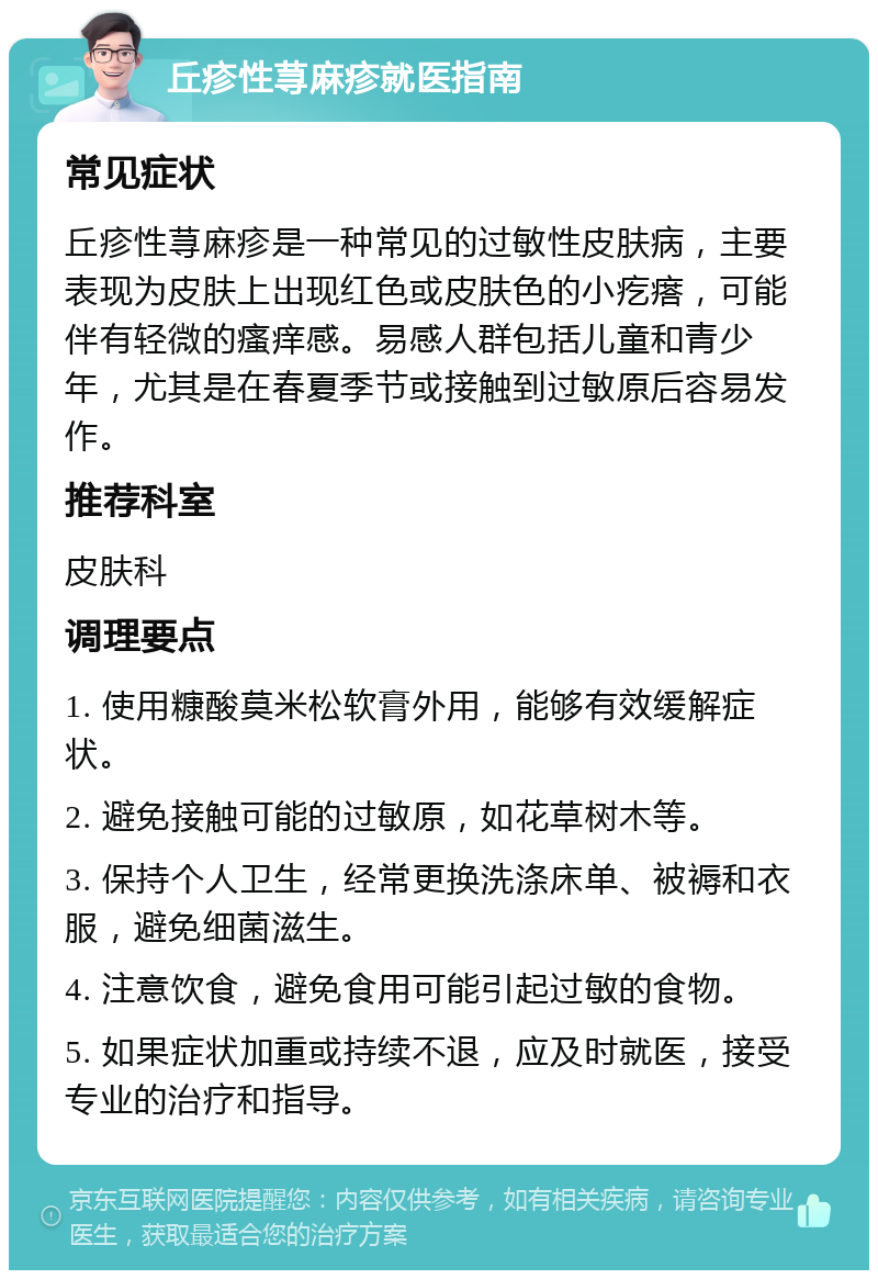 丘疹性荨麻疹就医指南 常见症状 丘疹性荨麻疹是一种常见的过敏性皮肤病，主要表现为皮肤上出现红色或皮肤色的小疙瘩，可能伴有轻微的瘙痒感。易感人群包括儿童和青少年，尤其是在春夏季节或接触到过敏原后容易发作。 推荐科室 皮肤科 调理要点 1. 使用糠酸莫米松软膏外用，能够有效缓解症状。 2. 避免接触可能的过敏原，如花草树木等。 3. 保持个人卫生，经常更换洗涤床单、被褥和衣服，避免细菌滋生。 4. 注意饮食，避免食用可能引起过敏的食物。 5. 如果症状加重或持续不退，应及时就医，接受专业的治疗和指导。