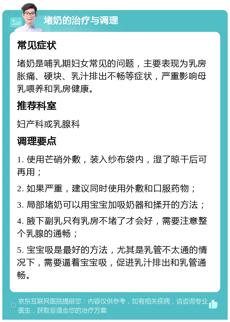 堵奶的治疗与调理 常见症状 堵奶是哺乳期妇女常见的问题，主要表现为乳房胀痛、硬块、乳汁排出不畅等症状，严重影响母乳喂养和乳房健康。 推荐科室 妇产科或乳腺科 调理要点 1. 使用芒硝外敷，装入纱布袋内，湿了晾干后可再用； 2. 如果严重，建议同时使用外敷和口服药物； 3. 局部堵奶可以用宝宝加吸奶器和揉开的方法； 4. 腋下副乳只有乳房不堵了才会好，需要注意整个乳腺的通畅； 5. 宝宝吸是最好的方法，尤其是乳管不太通的情况下，需要逼着宝宝吸，促进乳汁排出和乳管通畅。