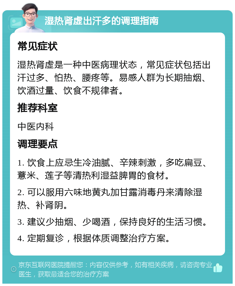 湿热肾虚出汗多的调理指南 常见症状 湿热肾虚是一种中医病理状态，常见症状包括出汗过多、怕热、腰疼等。易感人群为长期抽烟、饮酒过量、饮食不规律者。 推荐科室 中医内科 调理要点 1. 饮食上应忌生冷油腻、辛辣刺激，多吃扁豆、薏米、莲子等清热利湿益脾胃的食材。 2. 可以服用六味地黄丸加甘露消毒丹来清除湿热、补肾阴。 3. 建议少抽烟、少喝酒，保持良好的生活习惯。 4. 定期复诊，根据体质调整治疗方案。