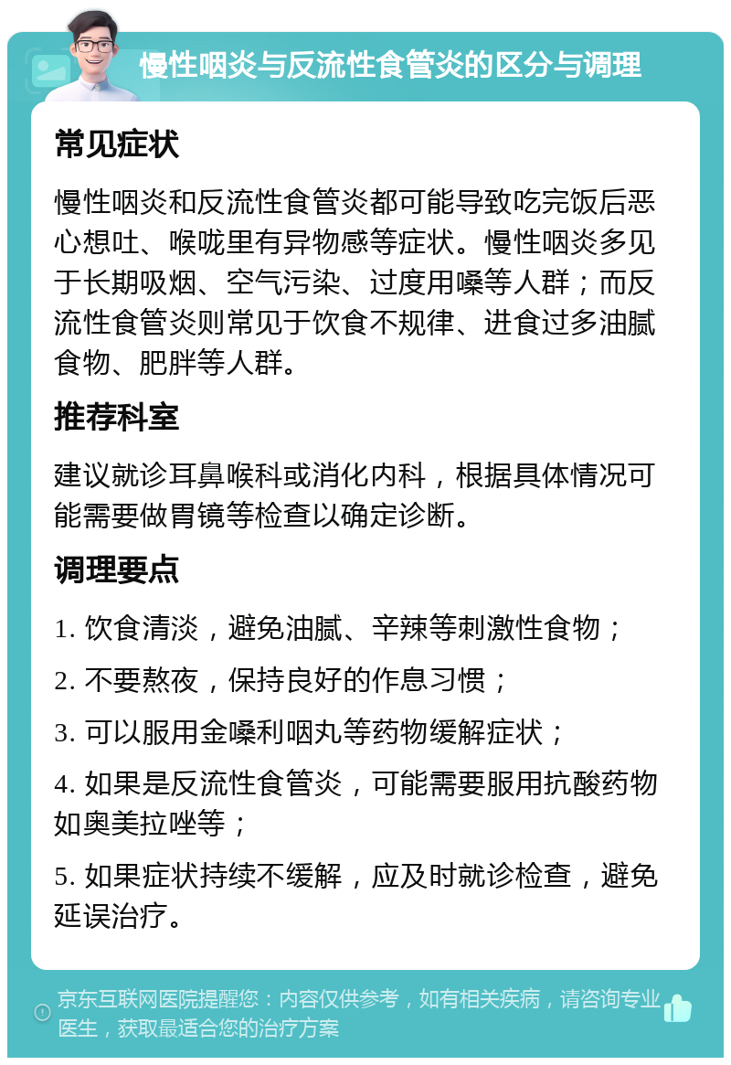 慢性咽炎与反流性食管炎的区分与调理 常见症状 慢性咽炎和反流性食管炎都可能导致吃完饭后恶心想吐、喉咙里有异物感等症状。慢性咽炎多见于长期吸烟、空气污染、过度用嗓等人群；而反流性食管炎则常见于饮食不规律、进食过多油腻食物、肥胖等人群。 推荐科室 建议就诊耳鼻喉科或消化内科，根据具体情况可能需要做胃镜等检查以确定诊断。 调理要点 1. 饮食清淡，避免油腻、辛辣等刺激性食物； 2. 不要熬夜，保持良好的作息习惯； 3. 可以服用金嗓利咽丸等药物缓解症状； 4. 如果是反流性食管炎，可能需要服用抗酸药物如奥美拉唑等； 5. 如果症状持续不缓解，应及时就诊检查，避免延误治疗。