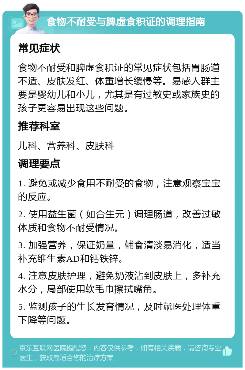 食物不耐受与脾虚食积证的调理指南 常见症状 食物不耐受和脾虚食积证的常见症状包括胃肠道不适、皮肤发红、体重增长缓慢等。易感人群主要是婴幼儿和小儿，尤其是有过敏史或家族史的孩子更容易出现这些问题。 推荐科室 儿科、营养科、皮肤科 调理要点 1. 避免或减少食用不耐受的食物，注意观察宝宝的反应。 2. 使用益生菌（如合生元）调理肠道，改善过敏体质和食物不耐受情况。 3. 加强营养，保证奶量，辅食清淡易消化，适当补充维生素AD和钙铁锌。 4. 注意皮肤护理，避免奶液沾到皮肤上，多补充水分，局部使用软毛巾擦拭嘴角。 5. 监测孩子的生长发育情况，及时就医处理体重下降等问题。