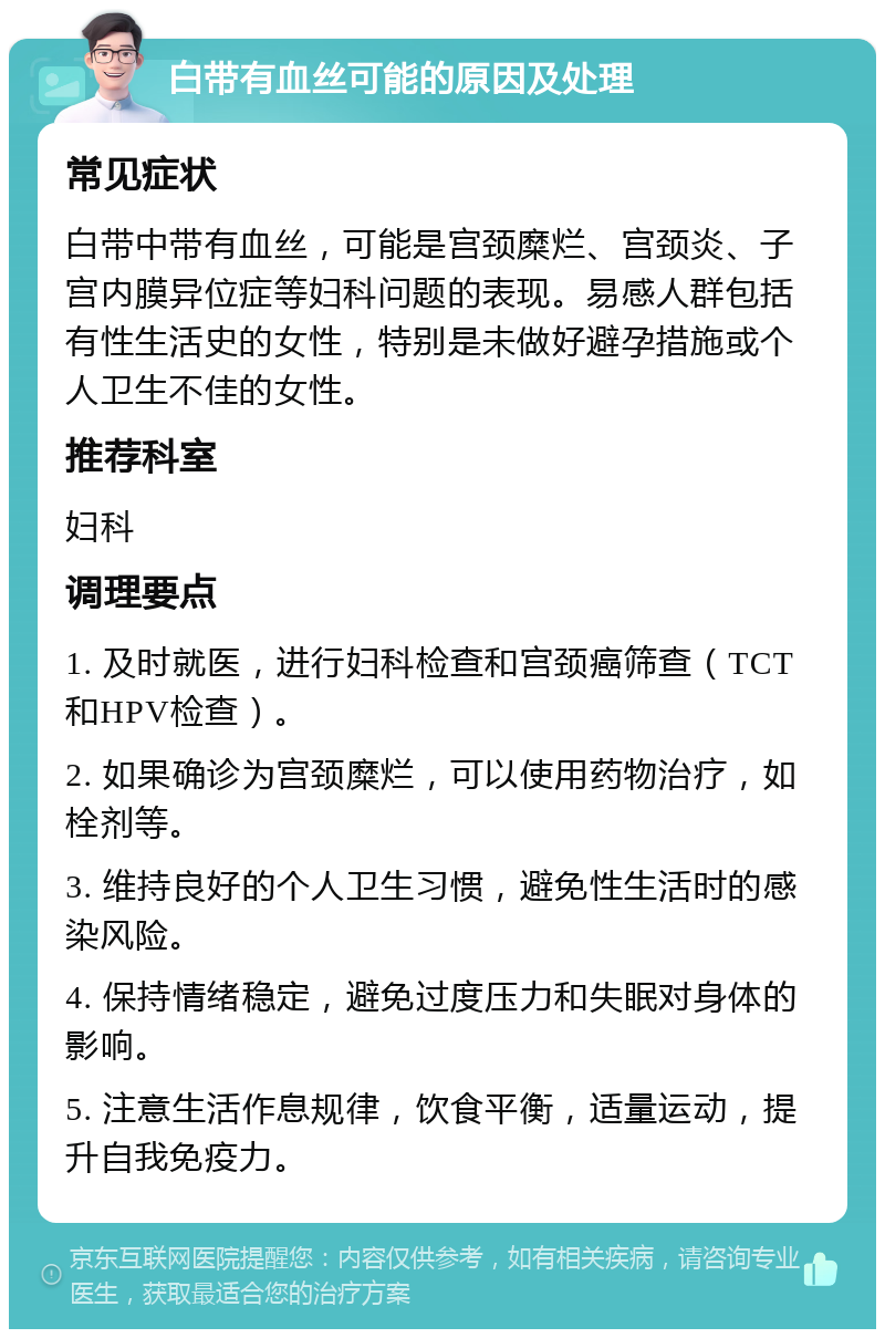 白带有血丝可能的原因及处理 常见症状 白带中带有血丝，可能是宫颈糜烂、宫颈炎、子宫内膜异位症等妇科问题的表现。易感人群包括有性生活史的女性，特别是未做好避孕措施或个人卫生不佳的女性。 推荐科室 妇科 调理要点 1. 及时就医，进行妇科检查和宫颈癌筛查（TCT和HPV检查）。 2. 如果确诊为宫颈糜烂，可以使用药物治疗，如栓剂等。 3. 维持良好的个人卫生习惯，避免性生活时的感染风险。 4. 保持情绪稳定，避免过度压力和失眠对身体的影响。 5. 注意生活作息规律，饮食平衡，适量运动，提升自我免疫力。