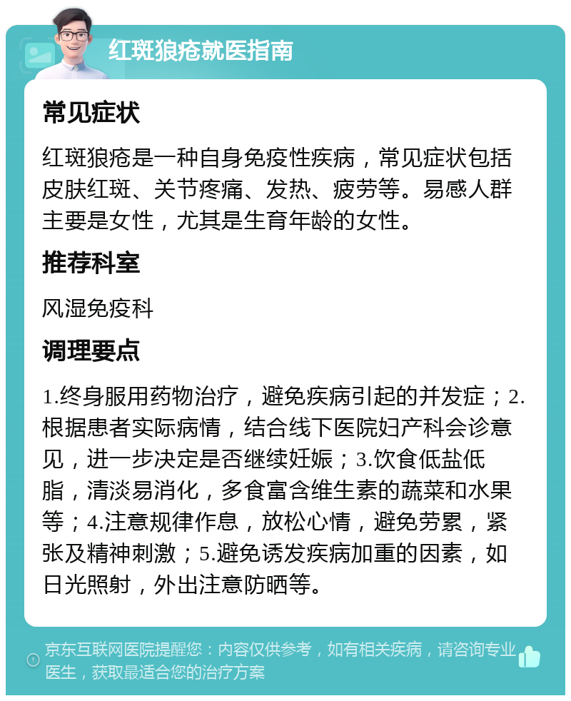 红斑狼疮就医指南 常见症状 红斑狼疮是一种自身免疫性疾病，常见症状包括皮肤红斑、关节疼痛、发热、疲劳等。易感人群主要是女性，尤其是生育年龄的女性。 推荐科室 风湿免疫科 调理要点 1.终身服用药物治疗，避免疾病引起的并发症；2.根据患者实际病情，结合线下医院妇产科会诊意见，进一步决定是否继续妊娠；3.饮食低盐低脂，清淡易消化，多食富含维生素的蔬菜和水果等；4.注意规律作息，放松心情，避免劳累，紧张及精神刺激；5.避免诱发疾病加重的因素，如日光照射，外出注意防晒等。