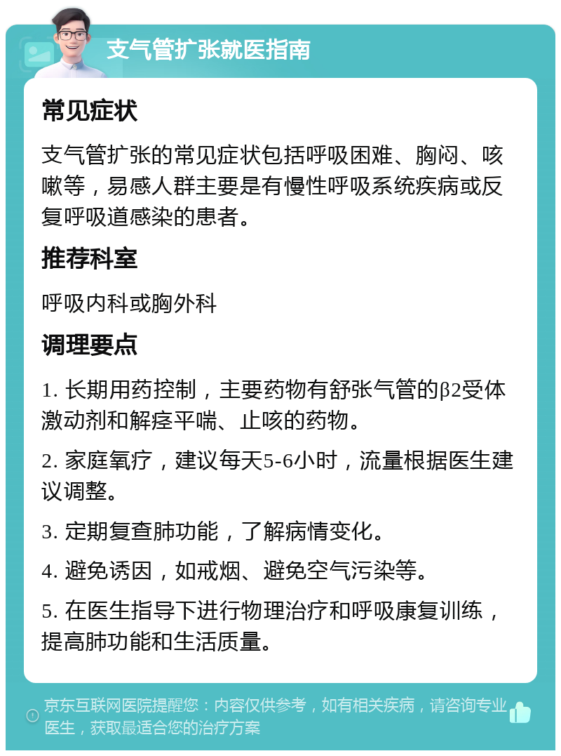 支气管扩张就医指南 常见症状 支气管扩张的常见症状包括呼吸困难、胸闷、咳嗽等，易感人群主要是有慢性呼吸系统疾病或反复呼吸道感染的患者。 推荐科室 呼吸内科或胸外科 调理要点 1. 长期用药控制，主要药物有舒张气管的β2受体激动剂和解痉平喘、止咳的药物。 2. 家庭氧疗，建议每天5-6小时，流量根据医生建议调整。 3. 定期复查肺功能，了解病情变化。 4. 避免诱因，如戒烟、避免空气污染等。 5. 在医生指导下进行物理治疗和呼吸康复训练，提高肺功能和生活质量。