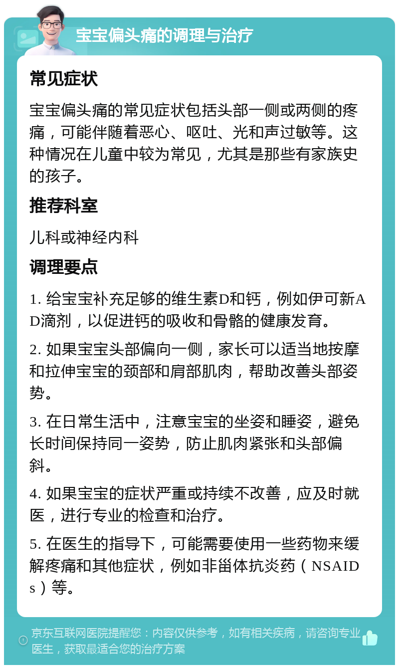 宝宝偏头痛的调理与治疗 常见症状 宝宝偏头痛的常见症状包括头部一侧或两侧的疼痛，可能伴随着恶心、呕吐、光和声过敏等。这种情况在儿童中较为常见，尤其是那些有家族史的孩子。 推荐科室 儿科或神经内科 调理要点 1. 给宝宝补充足够的维生素D和钙，例如伊可新AD滴剂，以促进钙的吸收和骨骼的健康发育。 2. 如果宝宝头部偏向一侧，家长可以适当地按摩和拉伸宝宝的颈部和肩部肌肉，帮助改善头部姿势。 3. 在日常生活中，注意宝宝的坐姿和睡姿，避免长时间保持同一姿势，防止肌肉紧张和头部偏斜。 4. 如果宝宝的症状严重或持续不改善，应及时就医，进行专业的检查和治疗。 5. 在医生的指导下，可能需要使用一些药物来缓解疼痛和其他症状，例如非甾体抗炎药（NSAIDs）等。