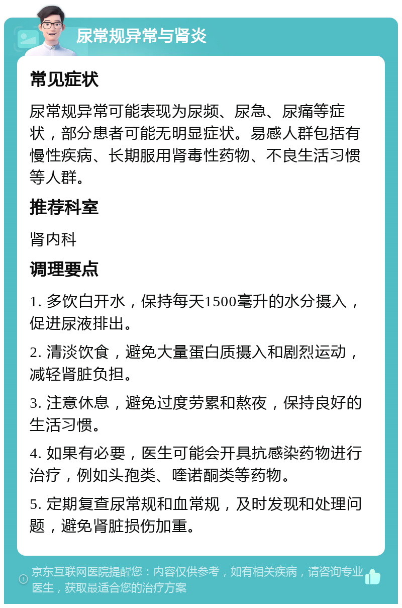 尿常规异常与肾炎 常见症状 尿常规异常可能表现为尿频、尿急、尿痛等症状，部分患者可能无明显症状。易感人群包括有慢性疾病、长期服用肾毒性药物、不良生活习惯等人群。 推荐科室 肾内科 调理要点 1. 多饮白开水，保持每天1500毫升的水分摄入，促进尿液排出。 2. 清淡饮食，避免大量蛋白质摄入和剧烈运动，减轻肾脏负担。 3. 注意休息，避免过度劳累和熬夜，保持良好的生活习惯。 4. 如果有必要，医生可能会开具抗感染药物进行治疗，例如头孢类、喹诺酮类等药物。 5. 定期复查尿常规和血常规，及时发现和处理问题，避免肾脏损伤加重。