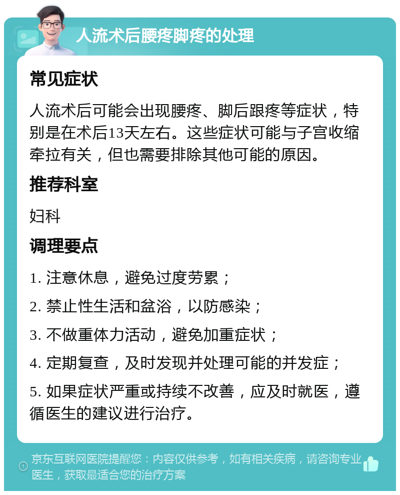 人流术后腰疼脚疼的处理 常见症状 人流术后可能会出现腰疼、脚后跟疼等症状，特别是在术后13天左右。这些症状可能与子宫收缩牵拉有关，但也需要排除其他可能的原因。 推荐科室 妇科 调理要点 1. 注意休息，避免过度劳累； 2. 禁止性生活和盆浴，以防感染； 3. 不做重体力活动，避免加重症状； 4. 定期复查，及时发现并处理可能的并发症； 5. 如果症状严重或持续不改善，应及时就医，遵循医生的建议进行治疗。