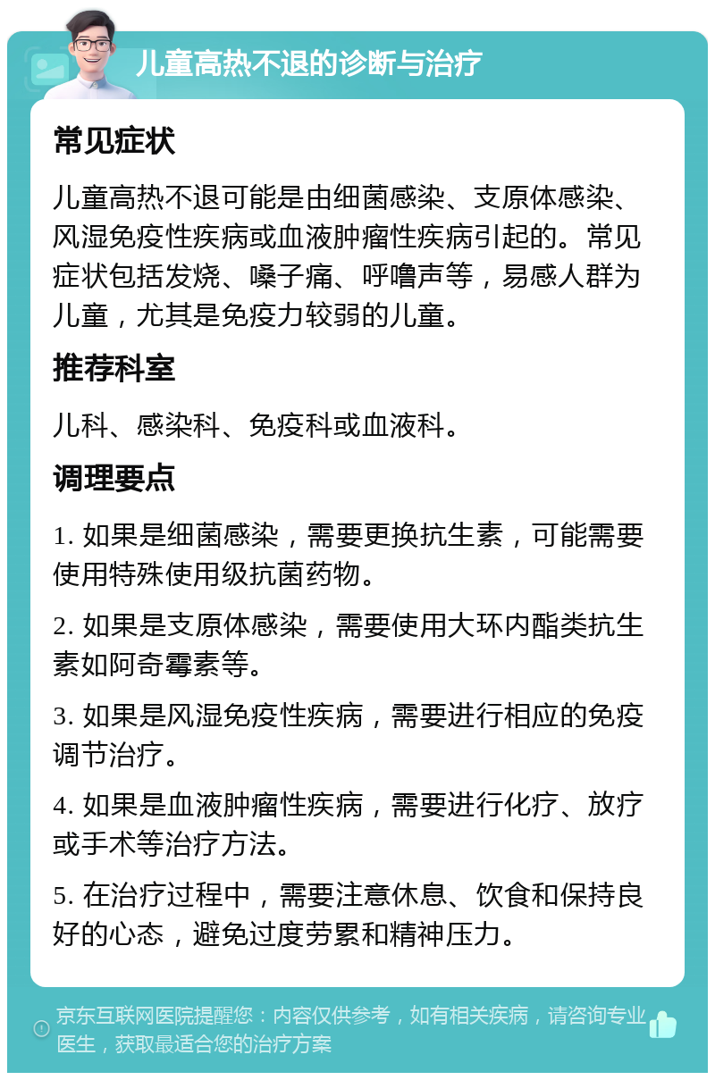 儿童高热不退的诊断与治疗 常见症状 儿童高热不退可能是由细菌感染、支原体感染、风湿免疫性疾病或血液肿瘤性疾病引起的。常见症状包括发烧、嗓子痛、呼噜声等，易感人群为儿童，尤其是免疫力较弱的儿童。 推荐科室 儿科、感染科、免疫科或血液科。 调理要点 1. 如果是细菌感染，需要更换抗生素，可能需要使用特殊使用级抗菌药物。 2. 如果是支原体感染，需要使用大环内酯类抗生素如阿奇霉素等。 3. 如果是风湿免疫性疾病，需要进行相应的免疫调节治疗。 4. 如果是血液肿瘤性疾病，需要进行化疗、放疗或手术等治疗方法。 5. 在治疗过程中，需要注意休息、饮食和保持良好的心态，避免过度劳累和精神压力。