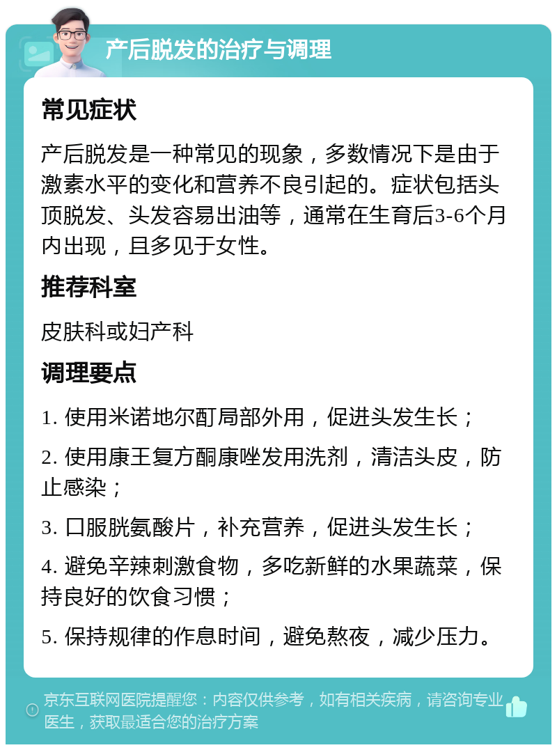 产后脱发的治疗与调理 常见症状 产后脱发是一种常见的现象，多数情况下是由于激素水平的变化和营养不良引起的。症状包括头顶脱发、头发容易出油等，通常在生育后3-6个月内出现，且多见于女性。 推荐科室 皮肤科或妇产科 调理要点 1. 使用米诺地尔酊局部外用，促进头发生长； 2. 使用康王复方酮康唑发用洗剂，清洁头皮，防止感染； 3. 口服胱氨酸片，补充营养，促进头发生长； 4. 避免辛辣刺激食物，多吃新鲜的水果蔬菜，保持良好的饮食习惯； 5. 保持规律的作息时间，避免熬夜，减少压力。