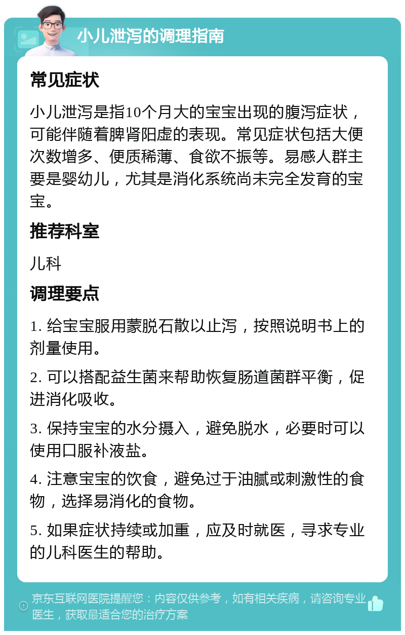 小儿泄泻的调理指南 常见症状 小儿泄泻是指10个月大的宝宝出现的腹泻症状，可能伴随着脾肾阳虚的表现。常见症状包括大便次数增多、便质稀薄、食欲不振等。易感人群主要是婴幼儿，尤其是消化系统尚未完全发育的宝宝。 推荐科室 儿科 调理要点 1. 给宝宝服用蒙脱石散以止泻，按照说明书上的剂量使用。 2. 可以搭配益生菌来帮助恢复肠道菌群平衡，促进消化吸收。 3. 保持宝宝的水分摄入，避免脱水，必要时可以使用口服补液盐。 4. 注意宝宝的饮食，避免过于油腻或刺激性的食物，选择易消化的食物。 5. 如果症状持续或加重，应及时就医，寻求专业的儿科医生的帮助。