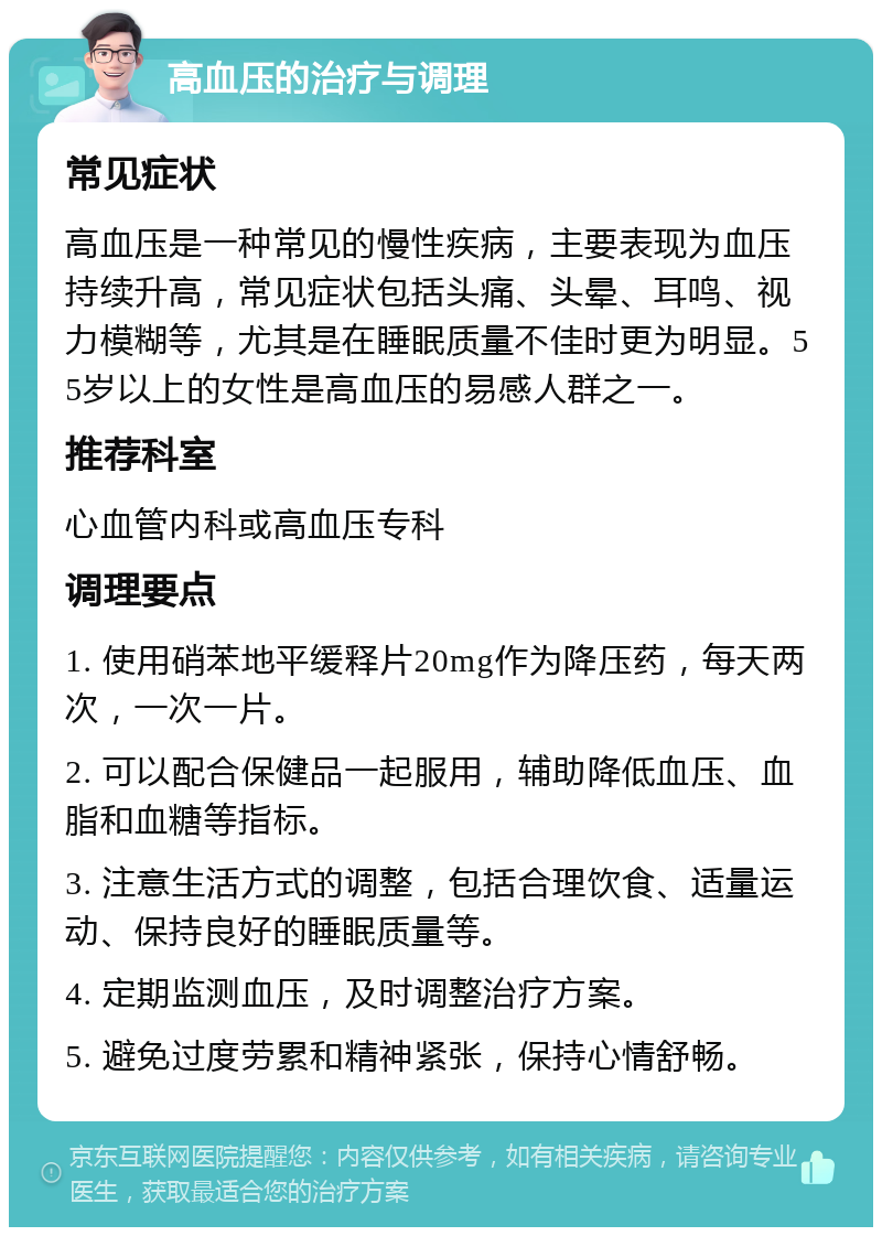 高血压的治疗与调理 常见症状 高血压是一种常见的慢性疾病，主要表现为血压持续升高，常见症状包括头痛、头晕、耳鸣、视力模糊等，尤其是在睡眠质量不佳时更为明显。55岁以上的女性是高血压的易感人群之一。 推荐科室 心血管内科或高血压专科 调理要点 1. 使用硝苯地平缓释片20mg作为降压药，每天两次，一次一片。 2. 可以配合保健品一起服用，辅助降低血压、血脂和血糖等指标。 3. 注意生活方式的调整，包括合理饮食、适量运动、保持良好的睡眠质量等。 4. 定期监测血压，及时调整治疗方案。 5. 避免过度劳累和精神紧张，保持心情舒畅。