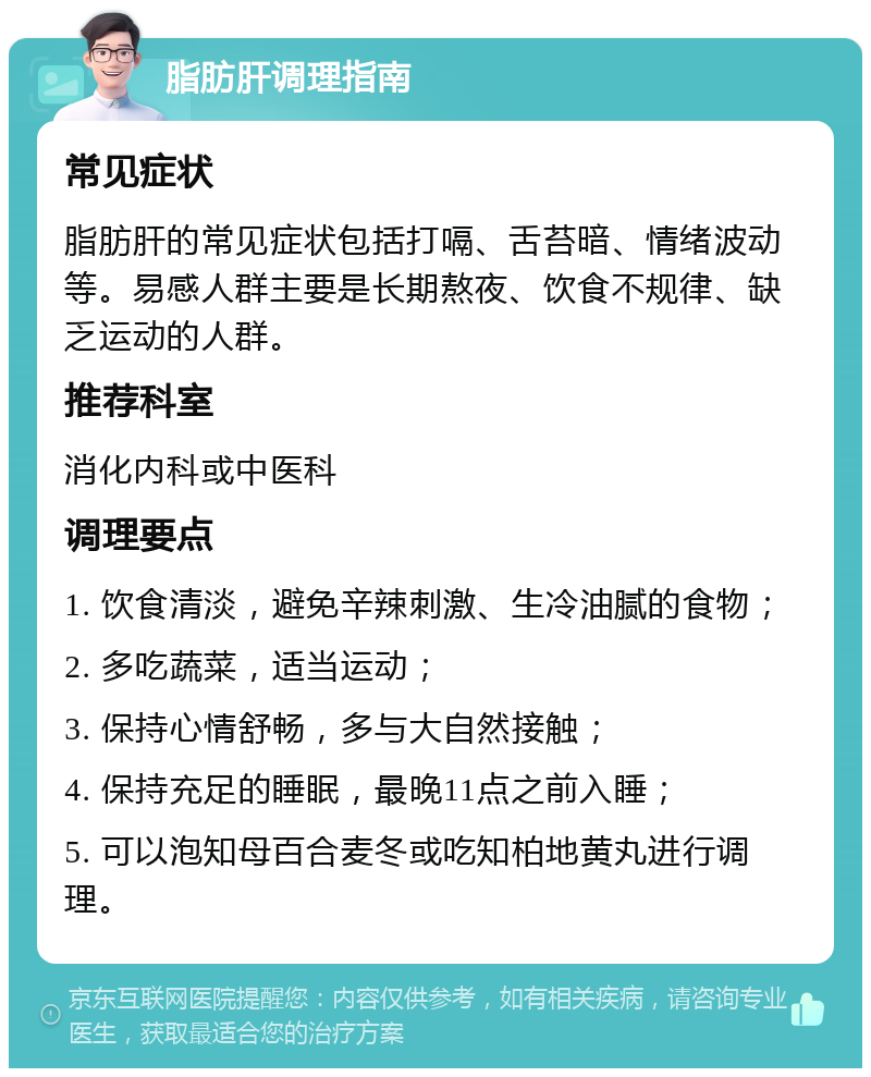 脂肪肝调理指南 常见症状 脂肪肝的常见症状包括打嗝、舌苔暗、情绪波动等。易感人群主要是长期熬夜、饮食不规律、缺乏运动的人群。 推荐科室 消化内科或中医科 调理要点 1. 饮食清淡，避免辛辣刺激、生冷油腻的食物； 2. 多吃蔬菜，适当运动； 3. 保持心情舒畅，多与大自然接触； 4. 保持充足的睡眠，最晚11点之前入睡； 5. 可以泡知母百合麦冬或吃知柏地黄丸进行调理。