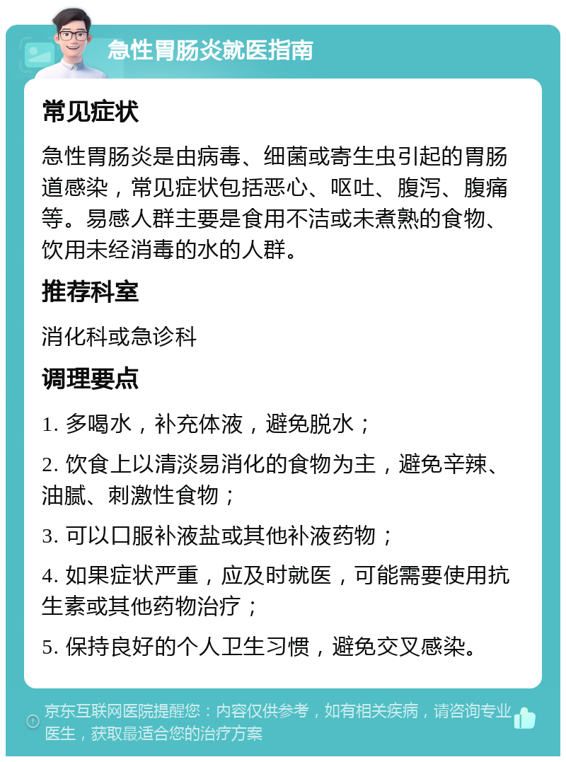 急性胃肠炎就医指南 常见症状 急性胃肠炎是由病毒、细菌或寄生虫引起的胃肠道感染，常见症状包括恶心、呕吐、腹泻、腹痛等。易感人群主要是食用不洁或未煮熟的食物、饮用未经消毒的水的人群。 推荐科室 消化科或急诊科 调理要点 1. 多喝水，补充体液，避免脱水； 2. 饮食上以清淡易消化的食物为主，避免辛辣、油腻、刺激性食物； 3. 可以口服补液盐或其他补液药物； 4. 如果症状严重，应及时就医，可能需要使用抗生素或其他药物治疗； 5. 保持良好的个人卫生习惯，避免交叉感染。