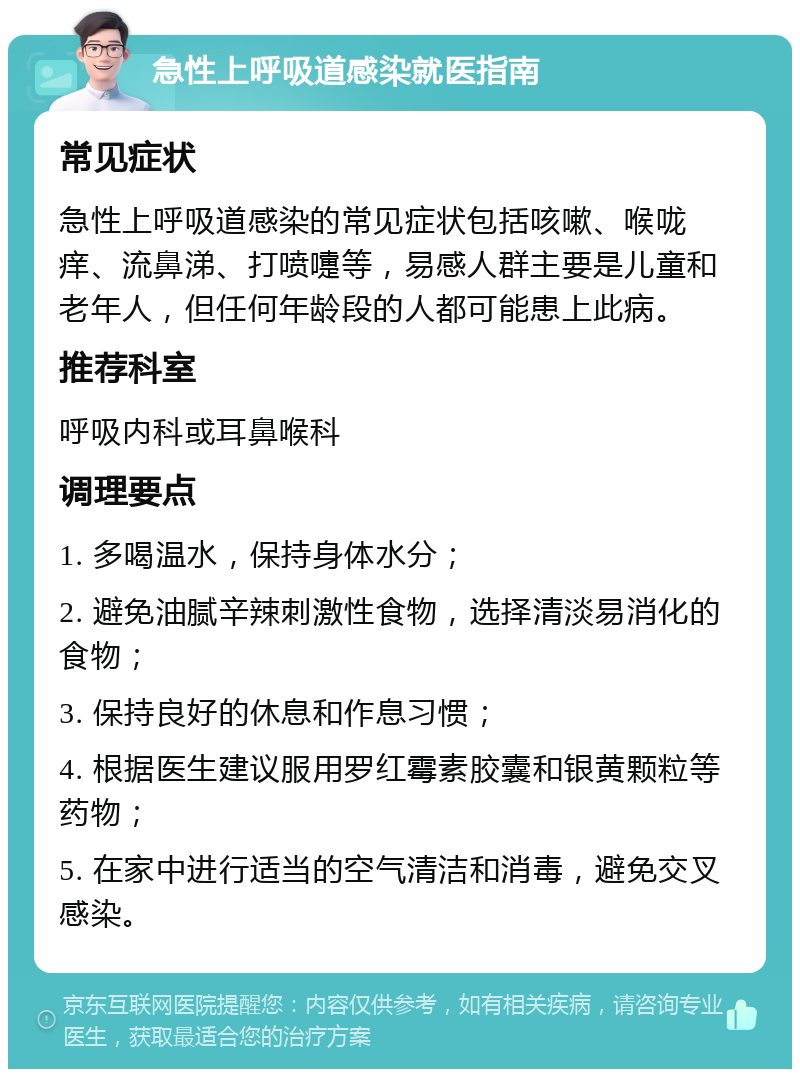 急性上呼吸道感染就医指南 常见症状 急性上呼吸道感染的常见症状包括咳嗽、喉咙痒、流鼻涕、打喷嚏等，易感人群主要是儿童和老年人，但任何年龄段的人都可能患上此病。 推荐科室 呼吸内科或耳鼻喉科 调理要点 1. 多喝温水，保持身体水分； 2. 避免油腻辛辣刺激性食物，选择清淡易消化的食物； 3. 保持良好的休息和作息习惯； 4. 根据医生建议服用罗红霉素胶囊和银黄颗粒等药物； 5. 在家中进行适当的空气清洁和消毒，避免交叉感染。