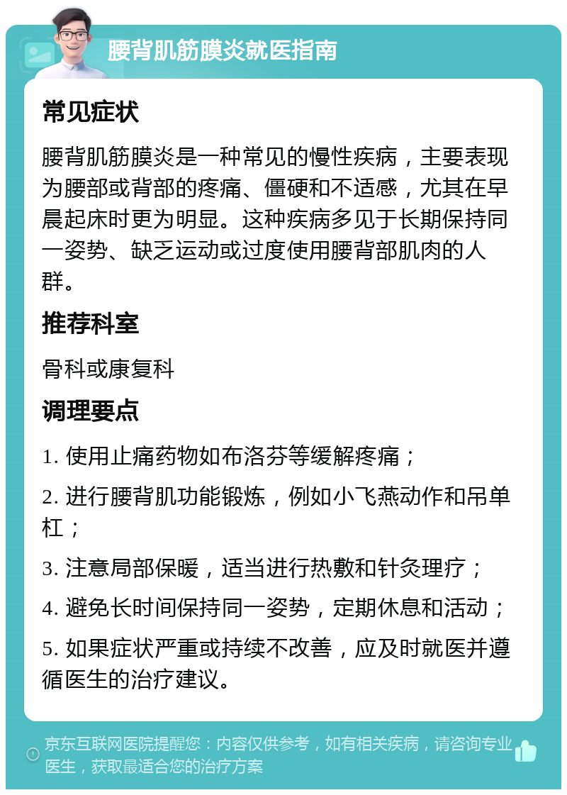 腰背肌筋膜炎就医指南 常见症状 腰背肌筋膜炎是一种常见的慢性疾病，主要表现为腰部或背部的疼痛、僵硬和不适感，尤其在早晨起床时更为明显。这种疾病多见于长期保持同一姿势、缺乏运动或过度使用腰背部肌肉的人群。 推荐科室 骨科或康复科 调理要点 1. 使用止痛药物如布洛芬等缓解疼痛； 2. 进行腰背肌功能锻炼，例如小飞燕动作和吊单杠； 3. 注意局部保暖，适当进行热敷和针灸理疗； 4. 避免长时间保持同一姿势，定期休息和活动； 5. 如果症状严重或持续不改善，应及时就医并遵循医生的治疗建议。