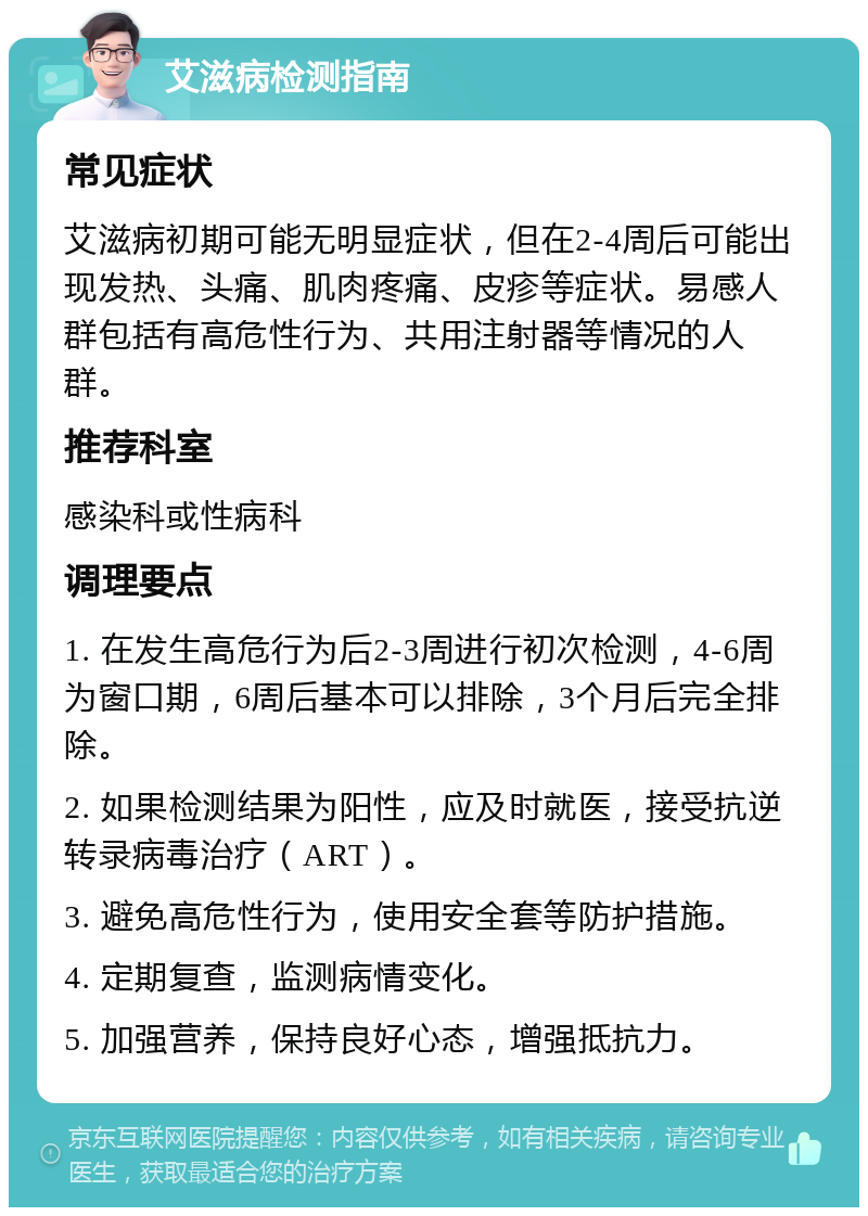 艾滋病检测指南 常见症状 艾滋病初期可能无明显症状，但在2-4周后可能出现发热、头痛、肌肉疼痛、皮疹等症状。易感人群包括有高危性行为、共用注射器等情况的人群。 推荐科室 感染科或性病科 调理要点 1. 在发生高危行为后2-3周进行初次检测，4-6周为窗口期，6周后基本可以排除，3个月后完全排除。 2. 如果检测结果为阳性，应及时就医，接受抗逆转录病毒治疗（ART）。 3. 避免高危性行为，使用安全套等防护措施。 4. 定期复查，监测病情变化。 5. 加强营养，保持良好心态，增强抵抗力。