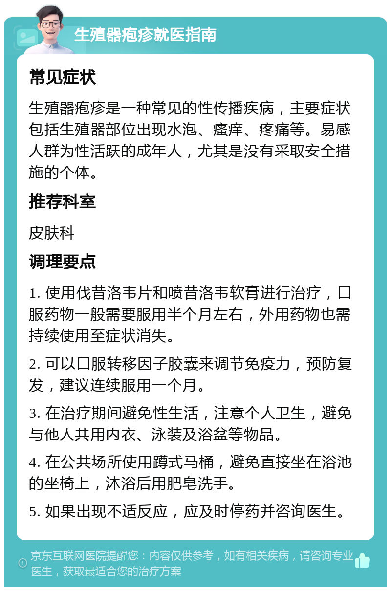 生殖器疱疹就医指南 常见症状 生殖器疱疹是一种常见的性传播疾病，主要症状包括生殖器部位出现水泡、瘙痒、疼痛等。易感人群为性活跃的成年人，尤其是没有采取安全措施的个体。 推荐科室 皮肤科 调理要点 1. 使用伐昔洛韦片和喷昔洛韦软膏进行治疗，口服药物一般需要服用半个月左右，外用药物也需持续使用至症状消失。 2. 可以口服转移因子胶囊来调节免疫力，预防复发，建议连续服用一个月。 3. 在治疗期间避免性生活，注意个人卫生，避免与他人共用内衣、泳装及浴盆等物品。 4. 在公共场所使用蹲式马桶，避免直接坐在浴池的坐椅上，沐浴后用肥皂洗手。 5. 如果出现不适反应，应及时停药并咨询医生。